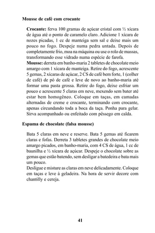 Mousse de café com crocante

  Crocante: ferva 100 gramas de açúcar cristal com ½ xícara
  de água até o ponto de caramelo claro. Adicione 1 xícara de
  nozes picadas, 1 cc de manteiga sem sal e deixe mais um
  pouco no fogo. Despeje numa pedra untada. Depois de
  completamente frio, moa na máquina ou use o rolo de massas,
  transformando esse vidrado numa espécie de farofa.
  Mousse: derreta em banho-maria 2 tabletes de chocolate meio
  amargo com 1 xícara de manteiga. Retire do fogo, acrescente
  5 gemas, 2 xícaras de açúcar, 2 CS de café bem forte, 1 (colher
  de café) de pó de café e leve de novo ao banho-maria até
  formar uma pasta grossa. Retire do fogo, deixe esfriar um
  pouco e acrescente 5 claras em neve, mexendo sem bater até
  estar bem homogêneo. Coloque em taças, em camadas
  alternadas de creme e crocante, terminando com crocante,
  apenas circundando toda a boca da taça. Ponha para gelar.
  Sirva acompanhado ou enfeitado com pêssego em calda.

Espuma de chocolate (falsa mousse)

  Bata 5 claras em neve e reserve. Bata 5 gemas até ficarem
  claras e fofas. Derreta 3 tabletes grandes de chocolate meio
  amargo picados, em banho-maria, com 4 CS de água, 1 cc de
  baunilha e ½ xícara de açúcar. Despeje o chocolate sobre as
  gemas que estão batendo, sem desligar a batedeira e bata mais
  um pouco.
  Desligue e misture as claras em neve delicadamente. Coloque
  em taças e leve à geladeira. Na hora de servir decore com
  chantilly e cereja.




                              41
 