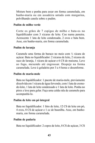 Misture bem e ponha para assar em forma caramelada, em
  banho-maria ou em assadeira untada com margarina,
  polvilhando canela sobre o pudim.

Pudim de milho verde

  Corte os grãos de 7 espigas de milho e bata-os no
  liquidificador com 3 xícaras de leite. Coe numa peneira.
  Acrescente 1 lata de leite condensado, 2 ovos e bata bem.
  Asse, em banho-maria, em forma caramelada.

Pudim de laranja

  Caramele uma forma de buraco no meio com ½ xícara de
  açúcar. Bata no liquidificador: 2 xícaras de leite, 2 xícaras de
  suco de laranja, 1 xícara de açúcar e 6 CS de maisena. Leve
  ao fogo, mexendo até engrossar. Despeje na forma
  caramelada. Leve à geladeira por 3 a 4 horas e desenforme.

Pudim de maria-mole

  Bata no liquidificador: 1 pacote de maria-mole, previamente
  dissolvida em 1 xícara de água fervendo, com 1 lata de creme-
  de-leite, 1 lata de leite condensado e 1 lata de leite. Ponha no
  pirex e leve para gelar. Faça uma calda rala de caramelo para
  acompanhá-lo.

Pudim de leite em pó integral

  Bata no liquidificador: 1 litro de leite, 12 CS de leite em pó,
  4 ovos, 8 CS de açúcar e 1 cc de baunilha. Asse, em banho-
  maria, em forma caramelada.

Pudim de padaria

  Bata no liquidificador: 2 copos de leite, 8 CS de açúcar, 3 CS


                               43
 