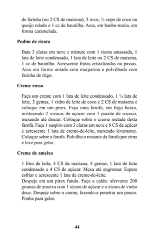 de farinha (ou 2 CS de maisena), 3 ovos, ½ copo de coco ou
  queijo ralado e 1 cc de baunilha. Asse, em banho-maria, em
  forma caramelada.

Pudim de ricota

  Bata 3 claras em neve e misture com 1 ricota amassada, 1
  lata de leite condensado, 1 lata de leite ou 2 CS de maisena,
  1 cc de baunilha. Acrescente frutas cristalizadas ou passas.
  Asse em forma untada com margarina e polvilhada com
  farinha de trigo.

Creme russo

  Faça um creme com 1 lata de leite condensado, 1 ½ lata de
  leite, 3 gemas, 1 vidro de leite de coco e 2 CS de maisena e
  coloque em um pirex. Faça uma farofa, em fogo baixo,
  misturando 2 xícaras de açúcar com 1 pacote de sococo,
  mexendo até dourar. Coloque sobre o creme metade desta
  farofa. Faça 1 suspiro com 3 claras em neve e 8 CS de açúcar
  e acrescente 1 lata de creme-de-leite, mexendo levemente.
  Coloque sobre a farofa. Polvilhe o restante da farofa por cima
  e leve para gelar.

Creme de ameixa

  1 litro de leite, 4 CS de maisena, 4 gemas, 1 lata de leite
  condensado e 4 CS de açúcar. Mexa até engrossar. Espere
  esfriar e acrescente 1 lata de creme-de-leite.
  Despeje em um pirex fundo. Faça a calda: afervente 200
  gramas de ameixa com 1 xícara de açúcar e a xícara de vinho
  doce. Despeje sobre o creme, fazendo-a penetrar um pouco.
  Ponha para gelar.




                              44
 
