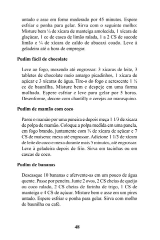 untado e asse em forno moderado por 45 minutos. Espere
  esfriar e ponha para gelar. Sirva com o seguinte molho:
  Misture bem ¼ de xícara de manteiga amolecida, 1 xícara de
  glaçúcar, 1 cc de casca de limão ralada, 1 a 2 CS de sucode
  limão e ¼ de xícara de caldo de abacaxi coado. Leve à
  geladeira até a hora de empregar.

Pudim fácil de chocolate

  Leve ao fogo, mexendo até engrossar: 3 xícaras de leite, 3
  tabletes de chocolate meio amargo picadinhos, 1 xícara de
  açúcar e 3 xícaras de água. Tire-o do fogo e acrescente 1 ½
  cc de baunilha. Misture bem e despeje em uma forma
  molhada. Espere esfriar e leve para gelar por 5 horas.
  Desenforme, decore com chantilly e cerejas ao marasquino.

Pudim de mamão com coco

  Passe o mamão por uma peneira e depois meça 1 1/3 de xícara
  de polpa de mamão. Coloque a polpa medida em uma panela,
  em fogo brando, juntamente com ¾ de xícara de açúcar e 7
  CS de maisena: mexa até engrossar. Adicione 1 1/3 de xícara
  de leite de coco e mexa durante mais 5 minutos, até engrossar.
  Leve à geladeira depois de frio. Sirva em tacinhas ou em
  cascas de coco.

Pudim de bananas

  Descasque 10 bananas e afervente-as em um pouco de água
  quente. Passe por peneira. Junte 2 ovos, 2 CS cheias de queijo
  ou coco ralado, 2 CS cheias de farinha de trigo, 1 CS de
  manteiga e 4 CS de açúcar. Misture bem e asse em um pirex
  untado. Espere esfriar e ponha para gelar. Sirva com molho
  de baunilha ou café.



                              48
 