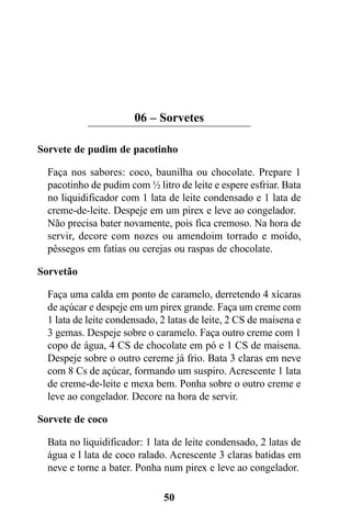 06 – Sorvetes

Sorvete de pudim de pacotinho

  Faça nos sabores: coco, baunilha ou chocolate. Prepare 1
  pacotinho de pudim com ½ litro de leite e espere esfriar. Bata
  no liquidificador com 1 lata de leite condensado e 1 lata de
  creme-de-leite. Despeje em um pirex e leve ao congelador.
  Não precisa bater novamente, pois fica cremoso. Na hora de
  servir, decore com nozes ou amendoim torrado e moído,
  pêssegos em fatias ou cerejas ou raspas de chocolate.

Sorvetão

  Faça uma calda em ponto de caramelo, derretendo 4 xícaras
  de açúcar e despeje em um pirex grande. Faça um creme com
  1 lata de leite condensado, 2 latas de leite, 2 CS de maisena e
  3 gemas. Despeje sobre o caramelo. Faça outro creme com 1
  copo de água, 4 CS de chocolate em pó e 1 CS de maisena.
  Despeje sobre o outro cereme já frio. Bata 3 claras em neve
  com 8 Cs de açúcar, formando um suspiro. Acrescente 1 lata
  de creme-de-leite e mexa bem. Ponha sobre o outro creme e
  leve ao congelador. Decore na hora de servir.

Sorvete de coco

  Bata no liquidificador: 1 lata de leite condensado, 2 latas de
  água e l lata de coco ralado. Acrescente 3 claras batidas em
  neve e torne a bater. Ponha num pirex e leve ao congelador.

                              50
 
