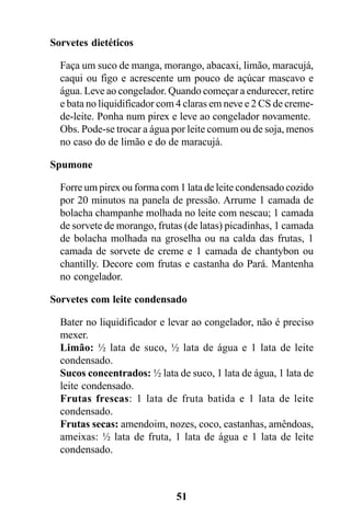 Sorvetes dietéticos

  Faça um suco de manga, morango, abacaxi, limão, maracujá,
  caqui ou figo e acrescente um pouco de açúcar mascavo e
  água. Leve ao congelador. Quando começar a endurecer, retire
  e bata no liquidificador com 4 claras em neve e 2 CS de creme-
  de-leite. Ponha num pirex e leve ao congelador novamente.
  Obs. Pode-se trocar a água por leite comum ou de soja, menos
  no caso do de limão e do de maracujá.

Spumone

  Forre um pirex ou forma com 1 lata de leite condensado cozido
  por 20 minutos na panela de pressão. Arrume 1 camada de
  bolacha champanhe molhada no leite com nescau; 1 camada
  de sorvete de morango, frutas (de latas) picadinhas, 1 camada
  de bolacha molhada na groselha ou na calda das frutas, 1
  camada de sorvete de creme e 1 camada de chantybon ou
  chantilly. Decore com frutas e castanha do Pará. Mantenha
  no congelador.

Sorvetes com leite condensado

  Bater no liquidificador e levar ao congelador, não é preciso
  mexer.
  Limão: ½ lata de suco, ½ lata de água e 1 lata de leite
  condensado.
  Sucos concentrados: ½ lata de suco, 1 lata de água, 1 lata de
  leite condensado.
  Frutas frescas: 1 lata de fruta batida e 1 lata de leite
  condensado.
  Frutas secas: amendoim, nozes, coco, castanhas, amêndoas,
  ameixas: ½ lata de fruta, 1 lata de água e 1 lata de leite
  condensado.



                              51
 