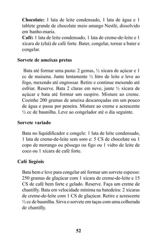 Chocolate: 1 lata de leite condensado, 1 lata de água e 1
  tablete grande de chocolate meio amargo Nestlé, dissolvido
  em banho-maria.
  Café: 1 lata de leite condensado, 1 lata de creme-de-leite e 1
  xícara de (chá) de café forte. Bater, congelar, tornar a bater e
  congelar.

Sorvete de ameixas pretas

   Bata até formar uma pasta: 2 gemas, ½ xícara de açúcar e 1
  cc de maisena. Junte lentamente ½ litro de leite e leve ao
  fogo, mexendo até engrossar. Retire e continue mexendo até
  esfriar. Reserve. Bata 2 claras em neve, junte ½ xícara de
  açúcar e bata até formar um suspiro. Misture ao creme.
  Cozinhe 200 gramas de ameixa descaroçadas em um pouco
  de água e passe por peneira. Misture ao creme e acrescente
  ½ cc de baunilha. Leve ao congelador até o dia seguinte.

Sorvete variado

  Bata no liquidificador e congele: 1 lata de leite condensado,
  1 lata de creme-de-leite sem soro e: 5 CS de chocolate ou 1
  copo de morango ou pêssego ou figo ou 1 vidro de leite de
  coco ou 1 xícara de café forte.

Café liegéois

  Bata bem e leve para congelar até formar um sorvete espesso:
  250 gramas de glaçúcar com 1 xícara de creme-de-leite e 15
  CS de café bem forte e gelado. Reserve. Faça um creme de
  chantilly. Bata em velocidade mínima na batedeira: 2 xícaras
  de creme-de-leite com 1 CS de glaçúcar. Retire e acrescente
  ½ cc de baunilha. Sirva o sorvete em taças com uma colherada
  de chantilly.



                               52
 