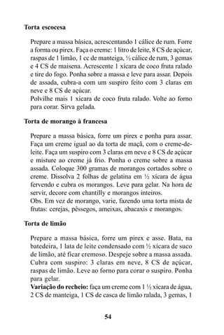 Torta escocesa

  Prepare a massa básica, acrescentando 1 cálice de rum. Forre
  a forma ou pirex. Faça o creme: 1 litro de leite, 8 CS de açúcar,
  raspas de 1 limão, 1 cc de manteiga, ½ cálice de rum, 3 gemas
  e 4 CS de maisena. Acrescente 1 xícara de coco fruta ralado
  e tire do fogo. Ponha sobre a massa e leve para assar. Depois
  de assada, cubra-a com um suspiro feito com 3 claras em
  neve e 8 CS de açúcar.
  Polvilhe mais 1 xícara de coco fruta ralado. Volte ao forno
  para corar. Sirva gelada.

Torta de morango à francesa

  Prepare a massa básica, forre um pirex e ponha para assar.
  Faça um creme igual ao da torta de maçã, com o creme-de-
  leite. Faça um suspiro com 3 claras em neve e 8 CS de açúcar
  e misture ao creme já frio. Ponha o creme sobre a massa
  assada. Coloque 300 gramas de morangos cortados sobre o
  creme. Dissolva 2 folhas de gelatina em ½ xícara de água
  fervendo e cubra os morangos. Leve para gelar. Na hora de
  servir, decore com chantilly e morangos inteiros.
  Obs. Em vez de morango, varie, fazendo uma torta mista de
  frutas: cerejas, pêssegos, ameixas, abacaxis e morangos.

Torta de limão

  Prepare a massa básica, forre um pirex e asse. Bata, na
  batedeira, 1 lata de leite condensado com ½ xícara de suco
  de limão, até ficar cremoso. Despeje sobre a massa assada.
  Cubra com suspiro: 3 claras em neve, 8 CS de açúcar,
  raspas de limão. Leve ao forno para corar o suspiro. Ponha
  para gelar.
  Variação do recheio: faça um creme com 1 ½ xícara de água,
  2 CS de manteiga, 1 CS de casca de limão ralada, 3 gemas, 1


                               54
 
