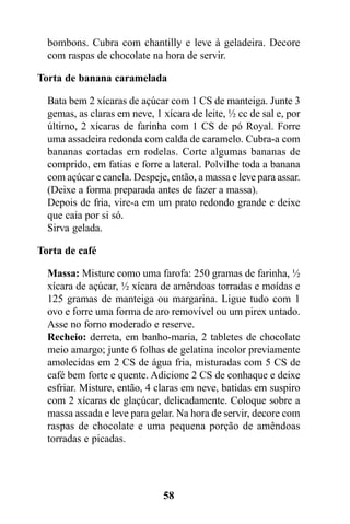 bombons. Cubra com chantilly e leve à geladeira. Decore
  com raspas de chocolate na hora de servir.

Torta de banana caramelada

  Bata bem 2 xícaras de açúcar com 1 CS de manteiga. Junte 3
  gemas, as claras em neve, 1 xícara de leite, ½ cc de sal e, por
  último, 2 xícaras de farinha com 1 CS de pó Royal. Forre
  uma assadeira redonda com calda de caramelo. Cubra-a com
  bananas cortadas em rodelas. Corte algumas bananas de
  comprido, em fatias e forre a lateral. Polvilhe toda a banana
  com açúcar e canela. Despeje, então, a massa e leve para assar.
  (Deixe a forma preparada antes de fazer a massa).
  Depois de fria, vire-a em um prato redondo grande e deixe
  que caia por si só.
  Sirva gelada.

Torta de café

  Massa: Misture como uma farofa: 250 gramas de farinha, ½
  xícara de açúcar, ½ xícara de amêndoas torradas e moídas e
  125 gramas de manteiga ou margarina. Ligue tudo com 1
  ovo e forre uma forma de aro removível ou um pirex untado.
  Asse no forno moderado e reserve.
  Recheio: derreta, em banho-maria, 2 tabletes de chocolate
  meio amargo; junte 6 folhas de gelatina incolor previamente
  amolecidas em 2 CS de água fria, misturadas com 5 CS de
  café bem forte e quente. Adicione 2 CS de conhaque e deixe
  esfriar. Misture, então, 4 claras em neve, batidas em suspiro
  com 2 xícaras de glaçúcar, delicadamente. Coloque sobre a
  massa assada e leve para gelar. Na hora de servir, decore com
  raspas de chocolate e uma pequena porção de amêndoas
  torradas e picadas.




                              58
 