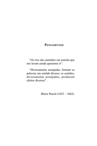 PENSAMENTOS



  “Os rios são caminhos em marcha que
nos levam aonde queremos ir”.

  “Diversamente arranjadas, formam as
palavras um sentido diverso: os sentidos,
diversamente arranjados, produzem
efeitos diversos”.



            Blaise Pascal (1623 – 1662).
 