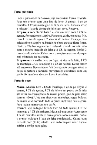 Torta mesclada

  Faça 2 pães-de-ló de 5 ovos (veja receita) na forma redonda.
  Faça um creme com uma lata de leite, 3 gemas, 1 cc de
  baunilha, 1 CS de manteiga e 1 CS de maisena. Espere esfriar
  e misture 1 lata de creme-de-leite sem soro. Reserve.
  Prepare a cobertura: bata 3 claras em neve com 7 CS de
  açúcar, formando um suspiro. Faça uma calda, em ponto frio,
  com 1 xícara de água e 2 xícaras de açúcar. Despeje essa
  calda sobre o suspiro na batedeira e bata até que fique firme.
  Corte os 2 bolos, regue com 1 vidro de leite de coco fervido
  com a mesma medida de leite e 2 CS de açúcar. Ponha 3
  camadas de recheio. Cubra com o suspiro, mais a calda que
  está misturada na batedeira.
  Prepare outra calda: leve ao fogo: ½ xícara de leite, 1 CS
  de manteiga, 3 CS de açúcar e 2 CS de nescau. Deixe ferver
  até engrossar ligeiramente. Vá despejando devagar sobre a
  outra cobertura e fazendo movimentos circulares com um
  garfo, formando arabescos. Leve à geladeira.

Torta de coco

  Massa: Misture bem 2 CS de manteiga, 1 cc de pó Royal, 2
  gemas, 3 CS de açúcar, 3 CS de leite e um pouco de farinha
  até sovar na consistência de massa podre (que dê para abrir
  com as mãos). Unte um pirex com manteiga, pegue bolotas
  de massa e vá forrando todo o pirex, inclusive nas laterais.
  Fure toda a massa com um garfo.
  Creme: Leve ao fogo 1 litro de leite, 5 CS de açúcar, 1 CS de
  manteiga e 4 CS de maisena. Mexa até engrossar. Acrescente
  1 cc de baunilha, misture bem e ponha sobre a massa. Sobre
  o creme, coloque 1 lata de leite condensado. Cubra com
  bastante coco (fruta) ralado. Leve ao forno para assar. Espere
  esfriar e ponha para gelar.


                              59
 