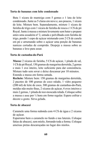 Torta de bananas com leite condensado

  Bata 1 xícara de manteiga com 5 gemas e 1 lata de leite
  condensado. Junte as 5 claras em neve e, aos poucos, 1 xícara
  de leite. Misture bem. Separadamente, misture 1 xícara de
  farinha de trigo com 1 xícara de farinha de rosca e 1 CS de pó
  Royal. Junte à massa e misture levemente sem bater e prepare
  antes uma assadeira nº 2, untada e polvilhada com farinha de
  trigo, pondo 1 copo de açúcar misturado com 2 CS de canela
  em pó e arrumando sobre o açúcar uma porção de bananas
  nanicas cortadas de comprido. Despeje a massa sobre as
  bananas e leve para assar.

Torta de castanha-do-Pará

  Massa: 2 xícaras de farinha, 5 CS de açúcar, 1 pitada de sal,
  1 CS de pó Royal, 150 gramas de margarina derretida, 2 gemas
  e mais 1 ovo inteiro, leite suficiente para dar consistência.
  Misture tudo sem sovar e deixe descansar por 10 minutos.
  Estenda a massa em forma untada.
  Recheio: Misture bem: 150 gramas de margarina derretida,
  2 pacotes de 100 gramas de coco ralado, 1 vidro pequeno
  (200 ml) de leite de coco, 300 gramas de castanhas-do-Pará,
  moídas não muito finas, 2 xícaras de açúcar, 4 ovos inteiros e
  mais 2 gemas, 1 pitada de noz-moscada ralada. Coloque sobre
  a massa e asse por ½ hora em forno regular. Espere esfriar e
  decore a gosto. Sirva gelada.

Torta de abacaxi

  Caramele uma forma redonda com 4 CS de água e 2 xícaras
  de açúcar.
  Esparrame bem o caramelo no fundo e nas laterais. Coloque
  fatias de abacaxi, sem miolo, forrando toda a forma. Coloque
  ameixas pretas descaroçadas no lugar dos miolos.


                              60
 
