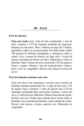 08 – Pavês

Pavê de abacaxi

  Faça um creme com 1 lata de leite condensado, 1 lata de
  leite, 4 gemas e 2 CS de maisena, mexendo até engrossar.
  Despeje em um pirex. Moa 1 abacaxi na peça de 3 dentes,
  aparando o caldo, ou no processador. No caldo coado, molhe
  350 gramas de bolacha champanhe e coloque-as sobre o
  creme. Leve a massa do abacaxi ao fogo com 1 xícara de
  açúcar, mexendo até formar um doce. Esparrame-o sobre as
  bolachas. Bata 3 claras em neve, acrescente 5 CS de açúcar e
  forme 1 suspiro. Misture 1 lata de creme-de-leite. Cubra o
  pavê e leve ao congelador. Decore com abacaxi na hora de
  servir.

Pavê de bolachas maisena com rum

  Unte um pirex com manteiga e arrume uma camada de
  bolachas maisena umedecidas em ½ copo de leite com 1 CS
  de açúcar. Faça a mistura: 1 copo de açúcar com 2 CS de
  manteiga, amassando bem; acrescente 2 gemas, 2 claras em
  neve e 1 cálice de rum. Bata bem. Misture uma lata de creme-
  de-leite sem soro. Ponha uma camada desse creme sobre as
  bolachas, nova camada de bolachas, outra camada de creme.
  Decore com passas, cerejas, ameixas etc. Mantenha no
  congelador.



                             66
 