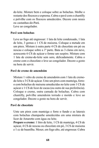 de-leite. Misture bem e coloque sobre as bolachas. Molhe o
  restante dos flococos e esprema. Cubra o pavê com o chantilly
  e polvilhe com os flococos umedecidos. Decore com nozes
  ou castanhas-do-Pará.
  Leve ao congelador.

Pavê sem bolachas

  Leve ao fogo até engrossar: 1 lata de leite condensado, 1 lata
  de leite, 3 gemas e 1 CS de maisena. Coloque a metade em
  um pirex. Misture à outra parte 4 CS de chocolate em pó ou
  nescau e coloque sobre a 1ª parte. Bata as 3 claras em neve,
  acrescente 6 CS de açúcar e forme um suspiro. Misture com
  1 lata de creme-de-leite sem soro, delicadamente. Cubra o
  creme com o chocolate e leve ao congelador. Decore a gosto
  na hora de servir.

Pavê de creme de amendoim

  Misture 1 vidro de creme de amendoim com 1 lata de creme-
  de-leite e 3 CS de açúcar. Unte um pirex com manteiga, forre-
  o com bolachas de maisena umedecidas no leite com 1 CS de
  açúcar e 1 CS de licor de cacau (ou outro de sua preferência).
  Coloque o creme, outra camada de bolachas. Cubra com
  chantilly, polvilhe amendoim torrado e moído e leve ao
  congelador. Decore a gosto na hora de servir.

Pavê de chocolate

  Unte um pirex com manteiga e forre o fundo e as laterais
  com bolachas champanhe umedecidas em uma mistura de
  licor de Amaretto com água ou leite.
  Prepare o creme: 1 litro de leite, 1 CS de manteiga, 4 CS de
  açúcar, 4 CS de nescau ou chocolate em pó, 3 CS de maisena
  e 1 cc de baunilha. Mexer, em fogo alto, até engrossar. Cubra


                              68
 