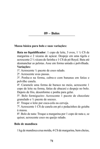 09 – Bolos


Massa básica para bolo e suas variações:

  Bata no liquidificador: 1 copo de leite, 3 ovos, 1 ½ CS de
  margarina e 2 xícaras de açúcar. Despeje em uma tigela e
  acrescente 2 ½ xícara de farinha e 1 CS de pó Royal. Bata até
  desmanchar as pelotas. Asse em forma untada e polvilhada.
  Variações:
  1ª. Acrescente ½ pacote de coco ralado.
  2ª. Acrescente uvas passas.
  3ª. Ponha-o na forma, cubra-o com bananas em fatias e
  polvilhe canela.
  4ª. Caramele uma forma de buraco no meio, acrescente 1
  copo de leite na forma, fatias de abacaxi e despeje no bolo.
  Depois de frio, desenforme e ponha para gelar.
  5ª. Bolo formigueiro: Acrescente 1 pacote de chocolate
  granulado e ½ pacote de sococo.
  6ª. Troque o leite por coca-cola ou cerveja.
  7ª. Acrescente 1 CS de canela em pó e pedacinhos de goiaba
  à massa.
  8ª. Bolo de nata: Troque a margarina por 1 copo de nata e, se
  quiser, acrescente coco ou queijo ralado.

Bolo de mandioca

  1 kg de mandioca crua moída, 4 CS de margarina, bem cheias,


                             71
 