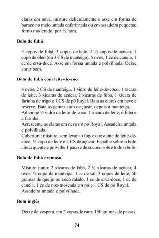 claras em neve, misture delicadamente e asse em forma de
  buraco no meio untada enfarinhada ou em assadeira pequena;
  forno moderado, por ½ hora.

Bolo de fubá

  3 copos de fubá, 3 copos de leite, 2 ½ copos de açúcar, 1
  copo de óleo (ou 3 CS de manteiga), 5 ovos, 1 cc de canela, 1
  cc de erva-doce. Asse em forma untada e polvilhada. Deixe
  corar bem.

Bolo de fubá com leite-de-coco

  4 ovos, 2 CS de manteiga, 1 vidro de leite-de-coco, 1 xícara
  de leite, 3 xícaras de açúcar, 2 xícaras de fubá, 1 xícara de
  farinha de trigo e 1 CS de pó Royal. Bata as claras em neve e
  reserve. Bata as gemas com o açúcar, depois a manteiga.
  Adicione ½ vidro de leite-de-coco, 1 xícara de leite, o fubá e
  a farinha.
  Acrescente as claras em neve e o pó Royal. Assadeira untada
  e polvilhada.
  Cobertura: misture, sem levar ao fogo: o restante do leite-de-
  coco, ½ copo de leite e 2 CS de açúcar. Espalhe sobre o bolo
  ainda quente e polvilhe 1 pacote de sococo sobre todo o bolo.

Bolo de fubá cremoso

  Misture junto: 2 xícaras de fubá, 2 ½ xícaras de açúcar, 4
  ovos, ½ copo de manteiga, 1 cc de sal, 3 copos de leite, 50
  gramas de queijo ou coco ralado, 1 cc de erva-doce, 1 cc de
  canela, 1 cc de noz-moscada em pó e 1 CS de pó Royal.
  Assadeira untada e polvilhada.

Bolo inglês

  Deixe de véspera, em 2 copos de rum: 150 gramas de passas,

                              74
 