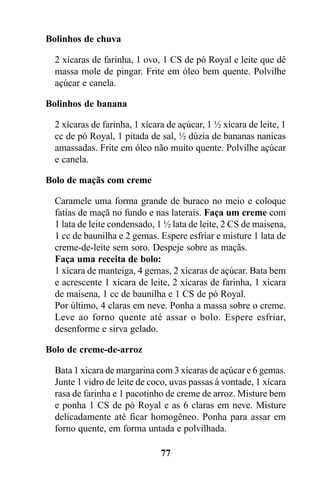 Bolinhos de chuva

  2 xícaras de farinha, 1 ovo, 1 CS de pó Royal e leite que dê
  massa mole de pingar. Frite em óleo bem quente. Polvilhe
  açúcar e canela.

Bolinhos de banana

  2 xícaras de farinha, 1 xícara de açúcar, 1 ½ xícara de leite, 1
  cc de pó Royal, 1 pitada de sal, ½ dúzia de bananas nanicas
  amassadas. Frite em óleo não muito quente. Polvilhe açúcar
  e canela.

Bolo de maçãs com creme

  Caramele uma forma grande de buraco no meio e coloque
  fatias de maçã no fundo e nas laterais. Faça um creme com
  1 lata de leite condensado, 1 ½ lata de leite, 2 CS de maisena,
  1 cc de baunilha e 2 gemas. Espere esfriar e misture 1 lata de
  creme-de-leite sem soro. Despeje sobre as maçãs.
  Faça uma receita de bolo:
  1 xícara de manteiga, 4 gemas, 2 xícaras de açúcar. Bata bem
  e acrescente 1 xícara de leite, 2 xícaras de farinha, 1 xícara
  de maisena, 1 cc de baunilha e 1 CS de pó Royal.
  Por último, 4 claras em neve. Ponha a massa sobre o creme.
  Leve ao forno quente até assar o bolo. Espere esfriar,
  desenforme e sirva gelado.

Bolo de creme-de-arroz

  Bata 1 xícara de margarina com 3 xícaras de açúcar e 6 gemas.
  Junte 1 vidro de leite de coco, uvas passas à vontade, 1 xícara
  rasa de farinha e 1 pacotinho de creme de arroz. Misture bem
  e ponha 1 CS de pó Royal e as 6 claras em neve. Misture
  delicadamente até ficar homogêneo. Ponha para assar em
  forno quente, em forma untada e polvilhada.

                               77
 