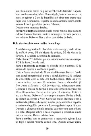 a mistura numa forma ou pirex de 24 cm de diâmetro e aperte
  bem no fundo e dos lados. Numa tigela, bata a ricota com os
  ovos, o açúcar e 2 cc de baunilha até obter um creme que
  fique leve e espumoso. Espalhe cuidadosamente sobre o bolo
  morno. Leve à geladeira por 4 a 5 horas.
  Decore com morango inteiro.
  Prepare o molho: coloque o karo numa panela, leve ao fogo
  e deixe levantar fervura. Junte o morango e cozinhe por mais
  um minuto. Deixe esfriar e sirva com fatias de bolo.

Bolo de chocolate com molho de cachaça

  2 ½ tabletes grandes de chocolate meio amargo, ¼ de xícara
  de café, 6 ovos, 2/3 de xícara de açúcar, 2/3 de xícara de
  farinha, 1 ½ xícara de geléia de damasco.
  Cobertura: 2 ½ tabletes grandes de chocolate meio amargo,
  3 CS de karo, 2 cc de café.
  Para o molho de cachaça: ½ litro de leite, 6 gemas, ¾ de
  xícara de açúcar e cachaça a gosto.
  Unte a forma de abrir de 20 cm de diâmetro. Forre o fundo
  com papel impermeável e unte o papel. Derreta 2 ½ tabletes
  de chocolate com o café em banho-maria. Bata os ovos
  com o açúcar por uns 10 minutos. Junte o chocolate já
  frio. Junte a farinha, 1 CS de cada vez, misturando bem.
  Coloque a massa na forma e asse em forno moderado por
  50 a 60 minutos. Deixe esfriar por 10 minutos. Retire o
  aro da forma. Deixe esfriar completamente. Retire o bolo
  do fundo da forma e vire. Corte ao meio. Recheie com a
  metade da geléia, cubra com a outra parte do bolo e espalhe
  o restante da geléia por cima. Leve à geladeira por ½ hora.
  Derreta o chocolate meio amargo da cobertura com o karo
  e o café. Despeje sobre o bolo enquanto a cobertura ainda
  estiver quente. Deixe esfriar bem.
  Para o molho: bata as gemas com a metade do açúcar. Leve
  ao fogo o açúcar restante com o leite. Quando estiver quase

                             79
 