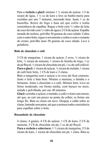 Para o recheio e glacê: misture 1 ½ xícara de açúcar, 1/3 de
  xícara de água, 1 ½ cc de karo e leve ao banho-maria para
  cozinhar por uns 7 minutos, mexendo bem. Junte 1 cc de
  baunilha. Retire do fogo e bata até que esfrie e tenha
  consistência de espalhar. Regue o bolo com ½ vidro de leite
  de coco fervido com ½ vidro de água e 2 CS de açúcar. Espalhe
  metade do recheio, polvilhe 50 gramas de coco ralado. Cubra
  com o outro bolo, regue-o novamente e cubra-o com o restante
  do creme, polvilhe mais 50 gramas de coco ralado. Leve à
  geladeira.

Bolo de chocolate e café

  3 CS de margarina, 1 xícara de açúcar, 2 ovos, ½ xícara de
  leite, ½ xícara de maisena, 1 xícara de farinha de trigo, 1 cc
  de pó Royal, ½ xícara de chocolate em pó, 1 cc de café solúvel.
  Para o glacê: 1 xícara de açúcar, ½ xícara de melado, 1 xícara
  de café bem forte, 1 CS de karo e 2 claras.
  Bata a margarina com o açúcar e os ovos até ficar cremoso.
  Junte o leite e bata bem. Misture a maisena, a farinha e o
  fermento. Junte o chocolate e o café. Misture bem. Leve ao
  forno moderado, em forma média, com buraco no meio,
  untada e polvilhada, por uns 40 minutos.
  Glacê: cozinhe o açúcar, o melado, o café e o karo sem mexer,
  até que, ao cair um pouco na ponta da colher, se forme um
  longo fio. Bata as claras em neve. Despeje a calda sobre as
  claras, batendo sem parar, até que a mistura tenha consistência
  para espalhar sobre o bolo.

Rocambole de chocolate

  4 claras, 4 gemas, 4 CS de açúcar, 1 CS de karo, 2 CS de
  maisena, 3 CS de chocolate em pó, 1 cc de pó Royal.
  Para o recheio e cobertura: 1 ½ xícara de margarina, 2/3 de
  xícara de karo, 1 xícara de chocolate em pó, 1 clara. Bata as

                              81
 
