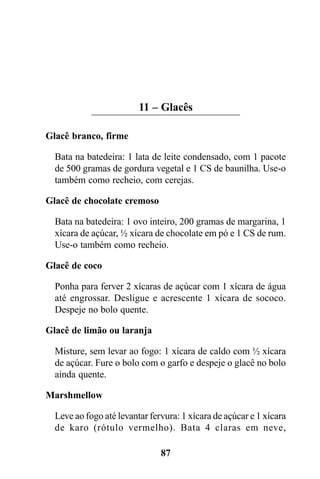 11 – Glacês

Glacê branco, firme

  Bata na batedeira: 1 lata de leite condensado, com 1 pacote
  de 500 gramas de gordura vegetal e 1 CS de baunilha. Use-o
  também como recheio, com cerejas.

Glacê de chocolate cremoso

  Bata na batedeira: 1 ovo inteiro, 200 gramas de margarina, 1
  xícara de açúcar, ½ xícara de chocolate em pó e 1 CS de rum.
  Use-o também como recheio.

Glacê de coco

  Ponha para ferver 2 xícaras de açúcar com 1 xícara de água
  até engrossar. Desligue e acrescente 1 xícara de sococo.
  Despeje no bolo quente.

Glacê de limão ou laranja

  Misture, sem levar ao fogo: 1 xícara de caldo com ½ xícara
  de açúcar. Fure o bolo com o garfo e despeje o glacê no bolo
  ainda quente.

Marshmellow

  Leve ao fogo até levantar fervura: 1 xícara de açúcar e 1 xícara
  de karo (rótulo vermelho). Bata 4 claras em neve,

                               87
 