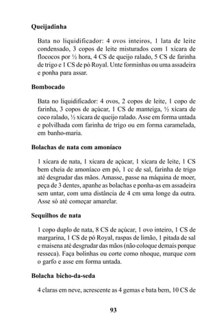Queijadinha

  Bata no liquidificador: 4 ovos inteiros, 1 lata de leite
  condensado, 3 copos de leite misturados com 1 xícara de
  flococos por ½ hora, 4 CS de queijo ralado, 5 CS de farinha
  de trigo e 1 CS de pó Royal. Unte forminhas ou uma assadeira
  e ponha para assar.

Bombocado

  Bata no liquidificador: 4 ovos, 2 copos de leite, 1 copo de
  farinha, 3 copos de açúcar, 1 CS de manteiga, ½ xícara de
  coco ralado, ½ xícara de queijo ralado. Asse em forma untada
  e polvilhada com farinha de trigo ou em forma caramelada,
  em banho-maria.

Bolachas de nata com amoníaco

  1 xícara de nata, 1 xícara de açúcar, 1 xícara de leite, 1 CS
  bem cheia de amoníaco em pó, 1 cc de sal, farinha de trigo
  até desgrudar das mãos. Amasse, passe na máquina de moer,
  peça de 3 dentes, apanhe as bolachas e ponha-as em assadeira
  sem untar, com uma distância de 4 cm uma longe da outra.
  Asse só até começar amarelar.

Sequilhos de nata

  1 copo duplo de nata, 8 CS de açúcar, 1 ovo inteiro, 1 CS de
  margarina, 1 CS de pó Royal, raspas de limão, 1 pitada de sal
  e maisena até desgrudar das mãos (não coloque demais porque
  resseca). Faça bolinhas ou corte como nhoque, marque com
  o garfo e asse em forma untada.

Bolacha bicho-da-seda

  4 claras em neve, acrescente as 4 gemas e bata bem, 10 CS de


                             93
 