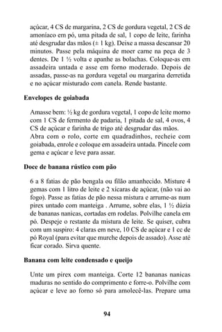 açúcar, 4 CS de margarina, 2 CS de gordura vegetal, 2 CS de
  amoníaco em pó, uma pitada de sal, 1 copo de leite, farinha
  até desgrudar das mãos (± 1 kg). Deixe a massa descansar 20
  minutos. Passe pela máquina de moer carne na peça de 3
  dentes. De 1 ½ volta e apanhe as bolachas. Coloque-as em
  assadeira untada e asse em forno moderado. Depois de
  assadas, passe-as na gordura vegetal ou margarina derretida
  e no açúcar misturado com canela. Rende bastante.

Envelopes de goiabada

  Amasse bem: ½ kg de gordura vegetal, 1 copo de leite morno
  com 1 CS de fermento de padaria, 1 pitada de sal, 4 ovos, 4
  CS de açúcar e farinha de trigo até desgrudar das mãos.
  Abra com o rolo, corte em quadradinhos, recheie com
  goiabada, enrole e coloque em assadeira untada. Pincele com
  gema e açúcar e leve para assar.

Doce de banana rústico com pão

  6 a 8 fatias de pão bengala ou filão amanhecido. Misture 4
  gemas com 1 litro de leite e 2 xícaras de açúcar, (não vai ao
  fogo). Passe as fatias de pão nessa mistura e arrume-as num
  pirex untado com manteiga . Arrume, sobre elas, 1 ½ dúzia
  de bananas nanicas, cortadas em rodelas. Polvilhe canela em
  pó. Despeje o restante da mistura de leite. Se quiser, cubra
  com um suspiro: 4 claras em neve, 10 CS de açúcar e 1 cc de
  pó Royal (para evitar que murche depois de assado). Asse até
  ficar corado. Sirva quente.

Banana com leite condensado e queijo

  Unte um pirex com manteiga. Corte 12 bananas nanicas
  maduras no sentido do comprimento e forre-o. Polvilhe com
  açúcar e leve ao forno só para amolecê-las. Prepare uma


                             94
 
