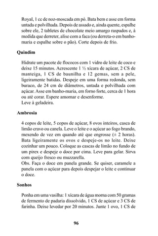 Royal, 1 cc de noz-moscada em pó. Bata bem e asse em forma
 untada e polvilhada. Depois de assado e, ainda quente, espalhe
 sobre ele, 2 tabletes de chocolate meio amargo raspados e, à
 medida que derreter, alise com a faca (ou derreta-o em banho-
 maria e espalhe sobre o pão). Corte depois de frio.

Quindim

 Hidrate um pacote de flococos com 1 vidro de leite de coco e
 deixe 15 minutos. Acrescente 1 ½ xícara de açúcar, 2 CS de
 manteiga, 1 CS de baunilha e 12 gemas, sem a pele,
 ligeiramente batidas. Despeje em uma forma redonda, sem
 buraco, de 24 cm de diâmetros, untada e polvilhada com
 açúcar. Asse em banho-maria, em forno forte, cerca de 1 hora
 ou até corar. Espere amornar e desenforme.
 Leve à geladeira.

Ambrosia

 4 copos de leite, 5 copos de açúcar, 8 ovos inteiros, casca de
 limão cravo ou canela. Leve o leite e o açúcar ao fogo brando,
 mexendo de vez em quando até que engrosse (± 2 horas).
 Bata ligeiramente os ovos e despeje-os no leite. Deixe
 cozinhar um pouco. Coloque as cascas de limão no fundo de
 um pirex e despeje o doce por cima. Leve para gelar. Sirva
 com queijo fresco ou muzzarella.
 Obs. Faça o doce em panela grande. Se quiser, caramele a
 panela com o açúcar para depois despejar o leite e continuar
 o doce.

Sonhos

 Ponha em uma vasilha: 1 xícara de água morna com 50 gramas
 de fermento de padaria dissolvido, 1 CS de açúcar e 3 CS de
 farinha. Deixe levedar por 20 minutos. Junte 1 ovo, 1 CS de


                             96
 
