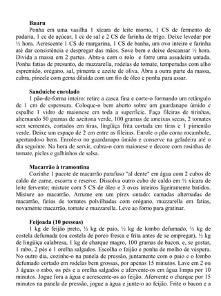 Bauru
      Ponha em uma vasilha 1 xícara de leite morno, 1 CS de fermento de
padaria, 1 cc de açúcar, 1 cc de sal e 2 CS de farinha de trigo. Deixe levedar por
½ hora. Acrescente 1 CS de margarina, 1 CS de banha, um ovo inteiro e farinha
até dar consistência e despregar das mãos. Sove bem e deixe descansar ½ hora.
Divida a massa em 2 partes. Abra-a com o rolo e forre uma assadeira untada.
Ponha fatias de presunto, de muzzarella, rodelas de tomate, temperadas com alho
espremido, orégano, sal, pimenta e azeite de oliva. Abra a outra parte da massa,
cubra, pincele com gema diluída com um fio de óleo e ponha para assar.

      Sanduíche enrolado
      1 pão-de-forma inteiro: retire a casca fina e corte-o formando um retângulo
de 1 cm de espessura. Coloque-o bem aberto sobre um guardanapo úmido e
espalhe 1 vidro de maionese em toda a superfície. Faça fileiras de tirinhas,
alternando 50 gramas de azeitona verde, 100 gramas de ameixas secas, 2 tomates
sem sementes, cortados em tiras, lingüiça frita cortada em tiras e 1 pimentão
verde. Deixe um espaço de 2 cm entre as fileiras. Enrole o pão como rocambole,
apertando-o bem. Enrole-o no guardanapo úmido e conserve na geladeira até o
dia seguinte. Na hora de servir, cubra-o com maionese e decore com rosinhas de
tomate, picles e galhinhos de salsa.

       Macarrão à tramontina
       Cozinhe 1 pacote de macarrão parafuso "al dente" em água com 2 cubos de
caldo de carne, escorra e reserve. Dissolva outro cubo de caldo em ½ xícara de
leite fervente; misture com 5 CS de óleo e 3 ovos inteiros ligeiramente batidos.
Misture ao macarrão. Arrume em um pirex untado: camadas alternadas de
macarrão, fatias de tomates polvilhadas com orégano, muzzarella em fatias,
novamente macarrão, tomate e muzzarella. Leve ao forno para gratinar.

      Feijoada (10 pessoas)
      1 kg de feijão preto, ½ kg de paio, ½ kg de lombo defumado, ½ kg de
costela defumada (ou costela de porco fresca e frita antes de se empregar), ½ kg
de lingüiça calabresa, 1 kg de charque magro, 100 gramas de bacon, e, se gostar,
1 rabo, 2 pés e 1 orelha salgados. Escolha o feijão e ponha de molho de véspera.
No outro dia, cozinhe-o na panela de pressão, juntamente com o paio e o lombo
defumado cortado em rodelas bem grossas, por apenas 15 minutos. Lave em 2 ou
3 águas o rabo, os pés e a orelha salgados e afervente-os em água limpa por 10
minutos. Jogue fora a água e acrescente-os ao feijão. Afervente o charque por 15
minutos na panela de pressão, jogue a água e junte-o ao feijão. Frite o bacon e a
 