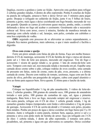 lingüiça, escorra a gordura e junte ao feijão. Aproveite esta gordura para refogar
2 cebolas grandes raladas, 6 dentes de alho espremido. Ponha 4 conchas de feijão
na panela do refogado, amasse-o bem e deixe ferver uns 5 minutos para pegar
gosto. Despeje o refogado no caldeirão de feijão, junte 4 ou 5 folhas de louro,
pimenta a gosto, mais água e deixe cozinhando em fogo brando, mexendo de vez
em quando. Quando as carnes já estiverem quase macias, ponha, então, a costela
defumada e deixe no fogo até acabar o cozimento. Geralmente não e necessário
colocar sal. Sirva com arroz, couve à mineira, farinha de mandioca torrada na
manteiga com cebola ralada e sal, laranjas, sem peles, cortadas em cubinhos e
uma boa caipirinha de vodka.
      OBS: seguindo este processo de se aferventar as carnes separadamente, a
feijoada fica menos gordurosa, mais saborosa, o que é mais saudável e facilita a
digestão.

      Ovos com creme e queijo
      Forre um pirex untado com fatias de pão de forma. Faça um molho branco:
derreta 4 CS de manteiga, acrescente 4 CS de farinha de trigo e mexa até dourar;
junte sal e 1 litro de leite aos poucos, mexendo até engrossar. Tire do fogo e
acrescente 1 xícara de queijo ralado e, se gostar, 1 lata de creme-de-leite sem
soro. Tempere com mais sal, noz-moscada ralada e mostarda em pó. Espalhe uma
camada desse creme sobre o pão, coloque rodelas de ovos cozidos, uma camada
de presunto em fatias, outra de creme, outra de pão, ovos, presunto, e a última
camada de creme. Decore com rodelas de tomate, azeitonas, regue com um fio de
azeite de oliva, polvilhe um pouquinho de orégano, cubra com papel alumínio e
leve ao forno para aquecer bem. Sirva quente. É ótimo para o lanche da tarde.

      Vatapá
      Coloque no liquidificador ½ kg de pão amanhecido, 3 vidros de leite-de-
coco, 2 cebolas grandes, 200 gramas de camarão seco, 100 gramas de amendoim
torrado e sem peles, 100 gramas de castanhas de caju, sal, água e pimenta
malagueta. Bata bem e leve ao fogo, mexendo sempre até engrossar e reserve.
Em outra panela, refogue em 4 CS de óleo: 1 cebola grande ralada, 1 kg de
camarões grandes limpos (temperados com limão e aferventados) e 2 kg de posta
de garoupa. Acrescente 4 CS de azeite-de-dendê e 4 tomates sem peles, picados
bem miúdos. Ponha um pouco de água e deixe cozinhar em fogo baixo por 5 a 10
minutos. Junte o refogado à outra panela, misture bem, aqueça, prove o sal e a
pimenta e sirva com pirão mole de farinha de arroz: faça um refogado em 3 CS
de óleo: 1 cebola ralada, 1 dente de alho espremido, 2 tomates sem peles,
picadinhos, sal, pimenta e água em que aferventou os camarões. Deixe cozinhar
 