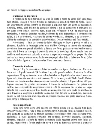 um pouco e engrosse com farinha de arroz.

      Camarão na moranga
      1 moranga de bom tamanho de que se corta a parte de cima com uma faca
bem afiada. Escave o miolo, tirando as sementes e uma boa parte da polpa. Passe
um guardanapo úmido dentro da moranga e espalhe bem um copo de requeijão.
Recheie, então, com molho de camarão: limpe 1 kg de camarões e afervente-os
em água com limão. Escorra bem. Faça um refogado: 3 CS de manteiga ou
margarina, 3 cebolas grandes raladas, 6 dentes de alho espremidos, 6 tomates sem
peles, 2 CS de coentro, ½ xícara de cheiro-verde, sal, pimenta, 1 cc de curry, 1
cálice de conhaque e os camarões aferventados. Deixe cozinhar até ficar macio.
      Acrescente 1 lata de creme-de-leite, desligue o fogo e prove o sal e a
pimenta. Recheie a moranga com esse molho. Coloque a tampa da moranga,
envolva-a bem em papel alumínio e leve-a ao forno para assar em banho-maria
cerca de 1 hora ou até que à parte de dentro da moranga fique macia. Isto se
verifica, retirando com cuidado a tampa e espetando um garfo na polpa. Se não
estiver boa tampe novamente, feche com o papel alumínio e deixe no forno (não
deixando faltar água no banho-maria). Sirva com arroz branco.

      Camarão à baiana
      Limpe 1 kg de camarões e deixe de molho em água, limão e sal. Escorra.
Faça um refogado com 4 CS de óleo, 1 cebola grande ralada, 2 dentes de alho
espremidos, ½ kg de tomate, sem peles, batidos no liquidificador com 1 copo de
água, sal, pimenta, coentro, cheiro-verde, ½ cc de curry e 4 CS de dendê. Deixe
formar um bonito molho. Acrescente os camarões abaixe o fogo e deixe até que
fiquem macios. Se gostar, acrescente 1 vidro de leite-de-coco. Se quiser um
molho mais consistente engrosse-o com 2 CS de maisena ou farinha de trigo
diluída em ½ copo de água fria. Ponha os camarões com uma parte do molho em
uma travessa e engrosse o restante do molho com farinha de mandioca, mais um
pouco de sal e pimenta, mexendo até engrossar e formar um pirão cremoso. Sirva
com arroz e batata palito.

      Prato napolitano
      Forre um pirex com uma receita de massa podre ou da massa fina para
tortas (veja receitas). Fure-a toda com um garfo. Coloque fatias de queijo fresco,
uma camada de camarão ou frango desfiado e refogado com todos os temperos,
azeitonas, 2 ovos cozidos cortados em rodelas, polvilhe orégano, salsinha,
pimenta. Espalhe 1 xícara de molho de tomate (veja receita), cubra com fatias de
queijo, regue com 1 fio de azeite de oliva e leve ao forno até derreter o queijo e
 
