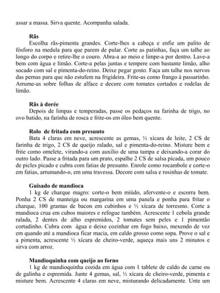 assar a massa. Sirva quente. Acompanha salada.

      Rãs
      Escolha rãs-pimenta grandes. Corte-lhes a cabeça e enfie um palito de
fósforo na medula para que parem de pular. Corte as patinhas, faça um talhe ao
longo do corpo e retire-lhe o couro. Abra-a ao meio e limpe-a por dentro. Lave-a
bem com água e limão. Corte-a pelas juntas e tempere com bastante limão, alho
socado com sal e pimenta-do-reino. Deixe pegar gosto. Faça um talhe nos nervos
das pernas para que não estufem na frigideira. Frite-as como frango à passarinho.
Arrume-as sobre folhas de alface e decore com tomates cortados e rodelas de
limão.

     Rãs à dorée
     Depois de limpas e temperadas, passe os pedaços na farinha de trigo, no
ovo batido, na farinha de rosca e frite-os em óleo bem quente.

       Rolo de fritada com presunto
       Bata 4 claras em neve, acrescente as gemas, ½ xícara de leite, 2 CS de
farinha de trigo, 2 CS de queijo ralado, sal e pimenta-do-reino. Misture bem e
frite como omelete, virando-a com auxílio de uma tampa e deixando-a corar do
outro lado. Passe a fritada para um prato, espalhe 2 CS de salsa picada, um pouco
de picles picado e cubra com fatias de presunto. Enrole como rocambole e corte-o
em fatias, arrumando-o, em uma travessa. Decore com salsa e rosinhas de tomate.

      Guisado de mandioca
      1 kg de charque magro: corte-o bem miúdo, afervente-o e escorra bem.
Ponha 2 CS de manteiga ou margarina em uma panela e ponha para fritar o
charque, 100 gramas de bacon em cubinhos e ½ xícara de torresmo. Corte a
mandioca crua em cubos maiores e refogue também. Acrescente 1 cebola grande
ralada, 2 dentes de alho espremidos, 2 tomates sem peles e 1 pimentão
cortadinho. Cubra com água e deixe cozinhar em fogo baixo, mexendo de vez
em quando até a mandioca ficar macia, em caldo grosso como sopa. Prove o sal e
a pimenta, acrescente ½ xícara de cheiro-verde, aqueça mais uns 2 minutos e
sirva com arroz.

     Mandioquinha com queijo ao forno
     1 kg de mandioquinha cozida em água com 1 tablete de caldo de carne ou
de galinha e espremida. Junte 4 gemas, sal, ½ xícara de cheiro-verde, pimenta e
misture bem. Acrescente 4 claras em neve, misturando delicadamente. Unte um
 