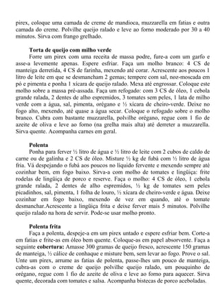 pirex, coloque uma camada de creme de mandioca, muzzarella em fatias e outra
camada do creme. Polvilhe queijo ralado e leve ao forno moderado por 30 a 40
minutos. Sirva com frango grelhado.

       Torta de queijo com milho verde
       Forre um pirex com uma receita de massa podre, fure-a com um garfo e
asse-a levemente apenas. Espere esfriar. Faça um molho branco: 4 CS de
manteiga derretida, 4 CS de farinha, mexendo até corar. Acrescente aos poucos 1
litro de leite em que se desmancham 2 gemas; tempere com sal, noz-moscada em
pó e pimenta e ponha 1 xícara de queijo ralado. Mexa até engrossar. Coloque este
molho sobre a massa pré-assada. Faça um refogado: com 3 CS de óleo, 1 cebola
grande ralada, 2 dentes de alho espremidos, 3 tomates sem peles, 1 lata de milho
verde com a água, sal, pimenta, orégano e ½ xícara de cheiro-verde. Deixe no
fogo alto, mexendo, até quase a água secar. Coloque o refogado sobre o molho
branco. Cubra com bastante muzzarella, polvilhe orégano, regue com 1 fio de
azeite de oliva e leve ao forno (na grelha mais alta) até derreter a muzzarella.
Sirva quente. Acompanha carnes em geral.

      Polenta
      Ponha para ferver ½ litro de água e ½ litro de leite com 2 cubos de caldo de
carne ou de galinha e 2 CS de óleo. Misture ½ kg de fubá com ½ litro de água
fria. Vá despejando o fubá aos poucos no líquido fervente e mexendo sempre até
cozinhar bem, em fogo baixo. Sirva-a com molho de tomates e lingüiça: frite
rodelas de lingüiça de porco e reserve. Faça o molho: 4 CS de óleo, 1 cebola
grande ralada, 2 dentes de alho espremidos, ½ kg de tomates sem peles
picadinhos, sal, pimenta, 1 folha de louro, ½ xícara de cheiro-verde e água. Deixe
cozinhar em fogo baixo, mexendo de vez em quando, até o tomate
desmanchar.Acrescente a lingüiça frita e deixe ferver mais 5 minutos. Polvilhe
queijo ralado na hora de servir. Pode-se usar molho pronto.

     Polenta frita
     Faça a polenta, despeje-a em um pirex untado e espere esfriar bem. Corte-a
em fatias e frite-as em óleo bem quente. Coloque-as em papel absorvente. Faça a
seguinte cobertura: Amasse 300 gramas de queijo fresco, acrescente 150 gramas
de manteiga, ½ cálice de conhaque e misture bem, sem levar ao fogo. Prove o sal.
Unte um pirex, arrume as fatias de polenta, passe-lhes um pouco de manteiga,
cubra-as com o creme de queijo polvilhe queijo ralado, um pouquinho de
orégano, regue com 1 fio de azeite de oliva e leve ao forno para aquecer. Sirva
quente, decorada com tomates e salsa. Acompanha bistecas de porco aceboladas.
 