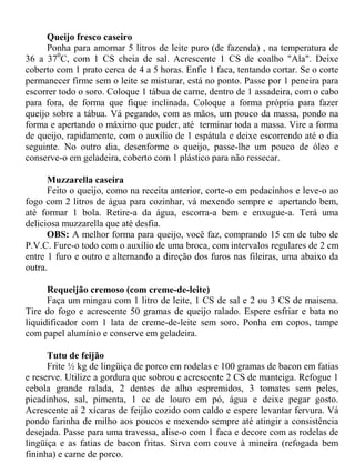 Queijo fresco caseiro
     Ponha para amornar 5 litros de leite puro (de fazenda) , na temperatura de
36 a 370C, com 1 CS cheia de sal. Acrescente 1 CS de coalho "Ala". Deixe
coberto com 1 prato cerca de 4 a 5 horas. Enfie 1 faca, tentando cortar. Se o corte
permanecer firme sem o leite se misturar, está no ponto. Passe por 1 peneira para
escorrer todo o soro. Coloque 1 tábua de carne, dentro de 1 assadeira, com o cabo
para fora, de forma que fique inclinada. Coloque a forma própria para fazer
queijo sobre a tábua. Vá pegando, com as mãos, um pouco da massa, pondo na
forma e apertando o máximo que puder, até terminar toda a massa. Vire a forma
de queijo, rapidamente, com o auxílio de 1 espátula e deixe escorrendo até o dia
seguinte. No outro dia, desenforme o queijo, passe-lhe um pouco de óleo e
conserve-o em geladeira, coberto com 1 plástico para não ressecar.

      Muzzarella caseira
      Feito o queijo, como na receita anterior, corte-o em pedacinhos e leve-o ao
fogo com 2 litros de água para cozinhar, vá mexendo sempre e apertando bem,
até formar 1 bola. Retire-a da água, escorra-a bem e enxugue-a. Terá uma
deliciosa muzzarella que até desfia.
      OBS: A melhor forma para queijo, você faz, comprando 15 cm de tubo de
P.V.C. Fure-o todo com o auxílio de uma broca, com intervalos regulares de 2 cm
entre 1 furo e outro e alternando a direção dos furos nas fileiras, uma abaixo da
outra.

      Requeijão cremoso (com creme-de-leite)
      Faça um mingau com 1 litro de leite, 1 CS de sal e 2 ou 3 CS de maisena.
Tire do fogo e acrescente 50 gramas de queijo ralado. Espere esfriar e bata no
liquidificador com 1 lata de creme-de-leite sem soro. Ponha em copos, tampe
com papel alumínio e conserve em geladeira.

      Tutu de feijão
      Frite ½ kg de lingüiça de porco em rodelas e 100 gramas de bacon em fatias
e reserve. Utilize a gordura que sobrou e acrescente 2 CS de manteiga. Refogue 1
cebola grande ralada, 2 dentes de alho espremidos, 3 tomates sem peles,
picadinhos, sal, pimenta, 1 cc de louro em pó, água e deixe pegar gosto.
Acrescente aí 2 xícaras de feijão cozido com caldo e espere levantar fervura. Vá
pondo farinha de milho aos poucos e mexendo sempre até atingir a consistência
desejada. Passe para uma travessa, alise-o com 1 faca e decore com as rodelas de
lingüiça e as fatias de bacon fritas. Sirva com couve à mineira (refogada bem
fininha) e carne de porco.
 