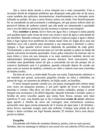 Até o inicio deste século o arroz integral era o mais consumido. Com a
invenção alemã de máquinas polidoras que despojam cada grão não só da casca,
como também das películas intermediarias, transformando-o no chamado arroz
refinado ou polido, foi que o arroz branco entrou em moda. Este beneficiamento
foi se estendendo ao pré-cozimento e embalagem, até que pouco sobrou além do
perecível hidrato de carbono central, que não pode ser armazenado e guardado
sem o uso de aditivos químicos (já não acontece o mesmo com integral).
      Para cozinhar o arroz, lave-o bem em água fria e coloque-o numa panela
sem gordura (para cada xícara de arroz use xícara e meia de água e uma pitada de
sal marinho). Quando começar a pipocar (cheirar a pipoca) jogue a água e abaixe
bem o fogo (quem tiver problema de chama muito forte no fogão deve usar um
tabuleiro seco sob a panela para aumentar a sua espessura e diminuir o calor).
Apague o fogo quando estiver macio (depende da qualidade de cada grão).
Teoricamente, o arroz estará pronto para ser servido quando os grãos no fundo da
panela estiverem levemente queimados. Esses grãos amarelos ou marrons são os
mais fortes e ricos em sais minerais e os mais nutritivos também; devem ser
administrados principalmente para pessoas doentes. Será conveniente você
cozinhar uma quantidade maior do que a consumida em um dia porque ele se
conserva facilmente sem ir à geladeira, quando colocado depois de cozido em
uma cesta ou terrina de madeira, cerâmica ou vidro e coberto com uma esteirinha
de bambu (sushi).
      Na hora de servir, a criatividade fica por sua conta. Experimente substituir o
sal marinho por gersal; acrescente gergelim torrado ou salsa e cebolinha, ou
germe de trigo, ou sementes de abóbora, ou feijão azuki, ou lentilhas.
      O arroz integral quando comido cru, em jejum, mastigado pelo menos umas
cem vezes em pequenas porções, é um jeito rápido de livrar o intestino de
parasitas e vermes. Mas deve ser feito com muitos cuidados, porque o cereal
integral sem cozimento é de difícil digestão. Quando triturado e torrado, temos a
farinha de arroz (escolha aquela que esteja bem fresca, porque será mais
nutritiva). É com esta farinha que se faz o tradicional creme de arroz: adicione
água quente à farinha de arroz até conseguir uma consistência cremosa,
acrescente mais água (numa proporção de 4 xícaras de água para 1 de farinha) ,
deixe ferver, mexendo sempre, para não embolar. Coloque uma pitada de sal,
tampe e deixe cozinhar em fogo brando durante 25 minutos. Sirva com shoyo,
gersal ou tahine.

      Gergelim
      Encontrado sob forma de sementes (brancas, pretas, com ou sem cascas),
farinhas, óleo ou manteiga (o tahine) é um cereal rico em calorias (593,6 em cada
 
