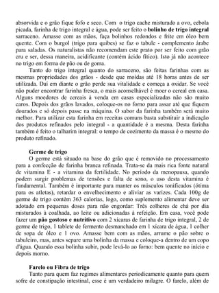 absorvida e o grão fique fofo e seco. Com o trigo cache misturado a ovo, cebola
picada, farinha de trigo integral e água, pode ser feito o bolinho de trigo integral
sarraceno. Amasse com as mãos, faça bolinhos redondos e frite em óleo bem
quente. Com o burgol (trigo para quibes) se faz o tabule - complemento árabe
para saladas. Os naturalistas não recomendam este prato por ser feito com grão
cru e ser, dessa maneira, acidificante (contém ácido fítico). Isto já não acontece
no trigo em forma de pão ou de goma.
      Tanto do trigo integral quanto do sarraceno, são feitas farinhas com as
mesmas propriedades dos grãos - desde que moídas até 18 horas antes de ser
utilizada. Daí em diante o grão perde sua vitalidade e começa a oxidar. Se você
não puder encontrar farinha fresca, o mais aconselhável é moer o cereal em casa.
Alguns moedores de cereais à venda em casas especializadas não são muito
caros. Depois dos grãos lavados, coloque-os no forno para assar até que fiquem
dourados e só depois passe na máquina. O sabor da farinha também será muito
melhor. Para utilizar esta farinha em receitas comuns basta substituir a indicação
dos produtos refinados pelo integral - a quantidade é a mesma. Desta farinha
também é feito o talharim integral: o tempo de cozimento da massa é o mesmo do
produto refinado.

      Germe de trigo
      O germe está situado na base do grão que é removido no processamento
para a confecção de farinha branca refinada. Trata-se da mais rica fonte natural
de vitamina E - a vitamina da fertilidade. No período da menopausa, quando
podem surgir problemas de tensões e falta de sono, o uso desta vitamina é
fundamental. Também é importante para manter os músculos tonificados (ótima
para os atletas), retardar o envelhecimento e aliviar as varizes. Cada 100g de
germe de trigo contém 363 calorias, logo, como suplemento alimentar deve ser
adotado em pequenas doses para não engordar: Três colheres de chá por dia
misturados à coalhada, ao leite ou adicionadas à refeição. Em casa, você pode
fazer um pão gostoso e nutritivo com 2 xícaras de farinha de trigo integral, 2 de
germe de trigo, 1 tablete de fermento desmanchado em 1 xícara de água, 1 colher
de sopa de óleo e 1 ovo. Amasse bem com as mãos, arrume o pão sobre o
tabuleiro, mas, antes separe uma bolinha da massa e coloque-a dentro de um copo
d'água. Quando essa bolinha subir, pode levá-lo ao forno: bem quente no início e
depois morno.

      Farelo ou Fibra de trigo
      Tanto para quem faz regimes alimentares periodicamente quanto para quem
sofre de constipação intestinal, esse é um verdadeiro milagre. O farelo, além de
 