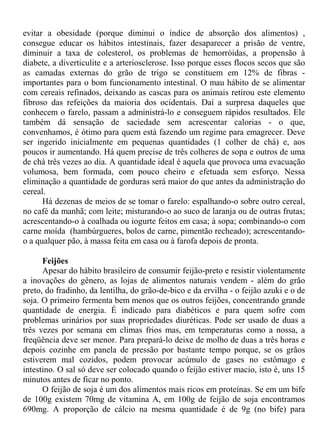 evitar a obesidade (porque diminui o índice de absorção dos alimentos) ,
consegue educar os hábitos intestinais, fazer desaparecer a prisão de ventre,
diminuir a taxa de colesterol, os problemas de hemorróidas, a propensão à
diabete, a diverticulite e a arteriosclerose. Isso porque esses flocos secos que são
as camadas externas do grão de trigo se constituem em 12% de fibras -
importantes para o bom funcionamento intestinal. O mau hábito de se alimentar
com cereais refinados, deixando as cascas para os animais retirou este elemento
fibroso das refeições da maioria dos ocidentais. Daí a surpresa daqueles que
conhecem o farelo, passam a administrá-lo e conseguem rápidos resultados. Ele
também dá sensação de saciedade sem acrescentar calorias - o que,
convenhamos, é ótimo para quem está fazendo um regime para emagrecer. Deve
ser ingerido inicialmente em pequenas quantidades (1 colher de chá) e, aos
poucos ir aumentando. Há quem precise de três colheres de sopa e outros de uma
de chá três vezes ao dia. A quantidade ideal é aquela que provoca uma evacuação
volumosa, bem formada, com pouco cheiro e efetuada sem esforço. Nessa
eliminação a quantidade de gorduras será maior do que antes da administração do
cereal.
      Há dezenas de meios de se tomar o farelo: espalhando-o sobre outro cereal,
no café da manhã; com leite; misturando-o ao suco de laranja ou de outras frutas;
acrescentando-o à coalhada ou iogurte feitos em casa; à sopa; combinando-o com
carne moída (hambúrgueres, bolos de carne, pimentão recheado); acrescentando-
o a qualquer pão, à massa feita em casa ou à farofa depois de pronta.

      Feijões
      Apesar do hábito brasileiro de consumir feijão-preto e resistir violentamente
a inovações do gênero, as lojas de alimentos naturais vendem - além do grão
preto, do fradinho, da lentilha, do grão-de-bico e da ervilha - o feijão azuki e o de
soja. O primeiro fermenta bem menos que os outros feijões, concentrando grande
quantidade de energia. É indicado para diabéticos e para quem sofre com
problemas urinários por suas propriedades diuréticas. Pode ser usado de duas a
três vezes por semana em climas frios mas, em temperaturas como a nossa, a
freqüência deve ser menor. Para prepará-lo deixe de molho de duas a três horas e
depois cozinhe em panela de pressão por bastante tempo porque, se os grãos
estiverem mal cozidos, podem provocar acúmulo de gases no estômago e
intestino. O sal só deve ser colocado quando o feijão estiver macio, isto é, uns 15
minutos antes de ficar no ponto.
      O feijão de soja é um dos alimentos mais ricos em proteínas. Se em um bife
de 100g existem 70mg de vitamina A, em 100g de feijão de soja encontramos
690mg. A proporção de cálcio na mesma quantidade é de 9g (no bife) para
 