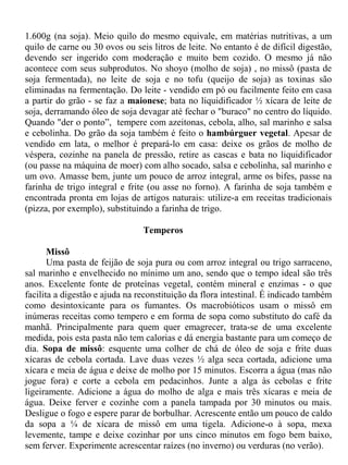 1.600g (na soja). Meio quilo do mesmo equivale, em matérias nutritivas, a um
quilo de carne ou 30 ovos ou seis litros de leite. No entanto é de difícil digestão,
devendo ser ingerido com moderação e muito bem cozido. O mesmo já não
acontece com seus subprodutos. No shoyo (molho de soja) , no missô (pasta de
soja fermentada), no leite de soja e no tofu (queijo de soja) as toxinas são
eliminadas na fermentação. Do leite - vendido em pó ou facilmente feito em casa
a partir do grão - se faz a maionese; bata no liquidificador ½ xícara de leite de
soja, derramando óleo de soja devagar até fechar o "buraco" no centro do líquido.
Quando "der o ponto”, tempere com azeitonas, cebola, alho, sal marinho e salsa
e cebolinha. Do grão da soja também é feito o hambúrguer vegetal. Apesar de
vendido em lata, o melhor é prepará-lo em casa: deixe os grãos de molho de
véspera, cozinhe na panela de pressão, retire as cascas e bata no liquidificador
(ou passe na máquina de moer) com alho socado, salsa e cebolinha, sal marinho e
um ovo. Amasse bem, junte um pouco de arroz integral, arme os bifes, passe na
farinha de trigo integral e frite (ou asse no forno). A farinha de soja também e
encontrada pronta em lojas de artigos naturais: utilize-a em receitas tradicionais
(pizza, por exemplo), substituindo a farinha de trigo.

                                Temperos

       Missô
       Uma pasta de feijão de soja pura ou com arroz integral ou trigo sarraceno,
sal marinho e envelhecido no mínimo um ano, sendo que o tempo ideal são três
anos. Excelente fonte de proteínas vegetal, contém mineral e enzimas - o que
facilita a digestão e ajuda na reconstituição da flora intestinal. É indicado também
como desintoxicante para os fumantes. Os macrobióticos usam o missô em
inúmeras receitas como tempero e em forma de sopa como substituto do café da
manhã. Principalmente para quem quer emagrecer, trata-se de uma excelente
medida, pois esta pasta não tem calorias e dá energia bastante para um começo de
dia. Sopa de missô: esquente uma colher de chá de óleo de soja e frite duas
xícaras de cebola cortada. Lave duas vezes ½ alga seca cortada, adicione uma
xícara e meia de água e deixe de molho por 15 minutos. Escorra a água (mas não
jogue fora) e corte a cebola em pedacinhos. Junte a alga às cebolas e frite
ligeiramente. Adicione a água do molho de alga e mais três xícaras e meia de
água. Deixe ferver e cozinhe com a panela tampada por 30 minutos ou mais.
Desligue o fogo e espere parar de borbulhar. Acrescente então um pouco de caldo
da sopa a ¼ de xícara de missô em uma tigela. Adicione-o à sopa, mexa
levemente, tampe e deixe cozinhar por uns cinco minutos em fogo bem baixo,
sem ferver. Experimente acrescentar raízes (no inverno) ou verduras (no verão).
 