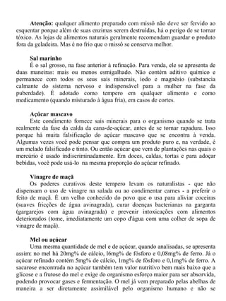 Atenção: qualquer alimento preparado com missô não deve ser fervido ao
esquentar porque além de suas enzimas serem destruídas, há o perigo de se tornar
tóxico. As lojas de alimentos naturais geralmente recomendam guardar o produto
fora da geladeira. Mas é no frio que o missô se conserva melhor.

     Sal marinho
     É o sal grosso, na fase anterior à refinação. Para venda, ele se apresenta de
duas maneiras: mais ou menos esmigalhado. Não contém aditivo químico e
permanece com todos os seus sais minerais, iodo e magnésio (substancia
calmante do sistema nervoso e indispensável para a mulher na fase da
puberdade). É adotado como tempero em qualquer alimento e como
medicamento (quando misturado à água fria), em casos de cortes.

     Açúcar mascavo
     Este condimento fornece sais minerais para o organismo quando se trata
realmente da fase da calda da cana-de-açúcar, antes de se tornar rapadura. Isso
porque há muita falsificação do açúcar mascavo que se encontra à venda.
Algumas vezes você pode pensar que compra um produto puro e, na verdade, é
um melado falsificado e tinto. Ou então açúcar que vem de plantações nas quais o
mercúrio é usado indiscriminadamente. Em doces, caldas, tortas e para adoçar
bebidas, você pode usá-lo na mesma proporção do açúcar refinado.

      Vinagre de maçã
      Os poderes curativos deste tempero levam os naturalistas - que não
dispensam o uso de vinagre na salada ou ao condimentar carnes - a preferir o
feito de maçã. É um velho conhecido do povo que o usa para aliviar coceiras
(suaves fricções de água avinagrada), curar doenças bacterianas na garganta
(gargarejos com água avinagrada) e prevenir intoxicações com alimentos
deteriorados (tome, imediatamente um copo d'água com uma colher de sopa de
vinagre de maçã).

      Mel ou açúcar
      Uma mesma quantidade de mel e de açúcar, quando analisadas, se apresenta
assim: no mel há 20mg% de cálcio, l6mg% de fósforo e 0,08mg% de ferro. Já o
açúcar refinado contém 5mg% de cálcio, 1mg% de fósforo e 0,1mg% de ferro. A
sacarose encontrada no açúcar também tem valor nutritivo bem mais baixo que a
glicose e a frutose do mel e exige do organismo esforço maior para ser absorvida,
podendo provocar gases e fermentação. O mel já vem preparado pelas abelhas de
maneira a ser diretamente assimilável pelo organismo humano e não se
 