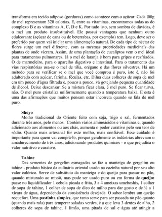 transforma em tecido adiposo (gorduras) como acontece com o açúcar. Cada l00g
de mel representam 320 calorias. E, entre as vitaminas, encontramos todas as do
complexo B e as vitaminas A, C, D e K. Por tudo isto, sem sombra de dúvidas, é
o mel um produto insubstituível. Ele possui vantagens que nenhum outro
edulcorante (açúcar de cana ou de beterrabas, por exemplo) tem. Logo, deve ser o
preferido por quem vai iniciar uma alimentação natural. De cada tipo de néctar de
flores surge um mel diferente, com as mesmas propriedades medicinais das
plantas de onde vieram. Assim, de uma plantação de eucaliptos vem o mel ideal
para tratamentos pulmonares. Já o mel de laranja é bom para gripes e resfriados.
O de marmeleiro, para o aparelho digestivo e intestinal. Para o tratamento das
vias respiratórias usa-se o mel de tília, orégano e das flores silvestres. Há um
método para se verificar se o mel que você comprou é puro, isto é, não foi
adulterado com açúcar, farinha, féculas, etc. Dilua duas colheres de sopa de mel
em um pouco d'água filtrada e, pouco a pouco, vá gotejando pequena quantidade
de álcool. Deixe descansar. Se a mistura ficar clara, é mel puro. Se ficar turva,
não. O mel puro cristaliza uniformemente quando a temperatura baixa. E esta é
uma das afirmações que muitos pensam estar incorreta quando se fala de mel
puro.

      Shoyo
      Molho tradicional do Oriente feito com soja, trigo e sal, fermentados
durante três anos, pelo menos. Contém vários aminoácidos e vitaminas e, quando
adicionado aos alimentos ou aos chás, aumenta o poder curativo pelo seu teor de
sódio. Quanto mais artesanal for este molho, mais confiável. Esse cuidado é
importante para quem vai comprá-lo, porque geralmente as indústrias abreviam o
amadurecimento de três anos, adicionando produtos químicos - o que prejudica o
valor nutritivo e curativo.

      Tahine
      Das sementes de gergelim esmagadas se faz a manteiga de gergelim ou
tahine - produto básico da culinária oriental usado na cozinha natural por seu alto
valor calórico. Serve de substituto da manteiga e do queijo para passar no pão,
quando misturado ao missô, mas pode ser usado puro ou em forma de queijo:
passe no liquidificador 1 cebola picada e frita, 3 a 4 ameixas umeboshis, 1 colher
de sopa de tahine, 1 colher de sopa de óleo de milho para dar gosto e de ½ a 1
xícara de água, dependendo da consistência desejada. O sabor lembra um queijo
roquefort. Uma pastinha simples, que tanto serve para ser passada no pão quanto
(quando mais rala) para temperar saladas verdes, é a que leva 3 dentes de alho, 2
colheres de sopa de tahine, 1 limão, uma pitada de sal e água até atingir a
 