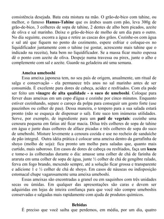 consistência desejada. Bata esta mistura na mão. O grão-de-bico com tahine, ou
melhor, o famoso Hamus-Tahine que os árabes usam com pão, leva 300g de
grão-de-bico, 3 colheres de sopa de tahine, 2 dentes de alho bem picados, azeite
de oliva e sal marinho. Deixe o grão-de-bico de molho de um dia para o outro.
No dia seguinte, escorra a água e retire as cascas dos grãos. Cozinhe-os com água
e sal até que fiquem no ponto do cozimento, espere esfriar e coloque-os no
liquidificador juntamente com o tahine (se gostar, acrescente mais tahine que o
indicado na receita), bata bem no liquidificador. Se a massa ficar muito espessa
dê o ponto com azeite de oliva. Despeje numa travessa ou pirex, junte o alho e
complemente com sal e azeite. Guarde na geladeira até uma semana.

      Ameixa umeboshi
      Essa ameixa japonesa tem, no seu país de origem, anualmente, um ritual de
salga e conservação - ela permanece três anos no sal marinho antes de ser
consumida. É excelente para dores de cabeça, acidez e resfriados. Com ela pode
ser feito um vinagre de alta qualidade - o suco de umeboshi. Coloque para
ferver duas ameixas em um copo d'água e cozinhe por cinco minutos. Enquanto
estiver cozinhando, separe o caroço da polpa para conseguir um gosto forte (use
pauzinhos ou colher de pau). Dessa maneira, o tempero para a sua salada estará
pronto (não se esqueça de dispensar o sal). Este suco tem inúmeras utilidades.
Serve, por exemplo, de ingrediente para um patê de vegetais: cozinhe uma
cenoura pequena em fatias até ficar macia. Dilua três colheres de sopa de tahine
em água e junte duas colheres de alface picadas e três colheres de sopa do suco
de umeboshi. Misture levemente a cenoura cozida e use no recheio de sanduíche
de pão integral. Outra idéia prática é colocar uma ameixa dentro da garrafinha de
shoyo (molho de soja): fica pronto um molho para saladas que, quanto mais
curtido, mais saboroso. Em casos de dores de cabeça ou resfriados, faça um kuzu
e tome-o às colheradas durante o dia: amasse uma colher de chá de farinha de
araruta em uma colher de sopa de água, junte ½ colher de chá de gengibre ralado,
ferva em fogo brando, mexendo sempre, até a solução ficar grossa e transparente
e adicione 1 e ½ colher de chá de shoyo. Em casos de náuseas ou indisposição
estomacal chupe vagarosamente uma ameixa umeboshi.
      Essas ameixas são encontradas a granel ou em saquinhos com três unidades
secas ou úmidas. Em qualquer das apresentações são caras e devem ser
adquiridas em lojas de inteira confiança para que você não compre umeboshis
conservadas e salgadas mais rapidamente com ajuda de produtos químicos.

                              Bebidas
     É preciso que você saiba que perdemos, em média, por um dia, quatro
 