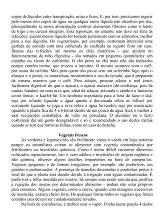 copos de líquidos entre transpiração, urina e fezes. E, por isso, precisamos ingerir
pelo menos oito copos de água ou qualquer outro líquido não alcoólico por dia,
principalmente se nossa alimentação contiver elementos fibrosos como o farelo
de trigo e os cereais integrais. Essa reposição, no entanto, não deve ser feita às
refeições: quanto menos líquido for tomado juntamente com os alimentos, melhor
para a sua digestão. Os vegetarianos, por exemplo, costumam intercalar uma
garfada de comida com uma colherada de coalhada ou iogurte feito em casa.
Depois das refeições até mesmo os chás diuréticos - que ajudam no
funcionamento do tubo digestivo - são tomados em pequenas quantidades: um
copinho ou xícara de cafezinho. O chá preto ou chá mate não são indicados
porque contêm tanino, que resseca o intestino. O mesmo acontece com o café,
por causa da cafeína. Mas para quem não passa sem um cafezinho logo após o
almoço e o jantar, os naturalistas recomendam o uso da cevada, que é preparada
da mesma maneira que o café. Para adoçar, procure adotar o mel (mais
facilmente digerível do que o açúcar), o açúcar mascavo (de confiança, pois há
muitas fraudes) ou uma erva que, além de adoçar, estimula o cérebro e funciona
como tônico: o kaá-hê-hê. Um lembrete importante para a hora de fazer o chá:
seja por infusão (quando a água quente é derramada sobre as folhas) por
cozimento (quando se joga a erva sobre a água fervendo), seja por maceração
(quando a planta fica de 4 a 6 horas dentro de um pouco de água fria), o melhor é
usar recipientes esmaltados, de vidro ou porcelana. O alumínio ou o ferro
costumam dar um gosto desagradável e só é recomendado o uso destes metais
quando se tem que torrar as folhas, como no caso do banchá.

                            Vegetais frescos
       As verduras e legumes não são facilmente vistos à venda em lojas naturais
porque os naturalistas evitam se alimentar com vegetais contaminados por
fertilizantes ou inseticidas químicos. Como é muito difícil encontrar alimentos
cultivados organicamente, isto é, com adubos e inseticidas de origem orgânica e
não química, observe alguns detalhes importantes na hora de comprá-los.
Vegetais pequenos e de formas irregulares, por exemplo, são preferíveis aos
grandes e padronizados. A presença de manchas descoradas e pontinhos pretos é
sinal de que a planta está doente devido à irrigação com águas contaminadas. É
preferível a folha mordida por insetos: há sempre uma razão sensata que justifica
a rejeição dos insetos por determinados alimentos - podem não estar próprios
para consumo. Alguns vegetais, como a couve, quando com dosagens excessivas
de inseticida, exalam cheiro forte. De qualquer forma todos os vegetais que forem
comidos crus devem ser cuidadosamente lavados.
       Na hora de cozinhá-los, é melhor usar o vapor. Ponha numa panela 4 dedos
 