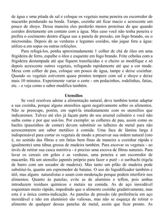 de água e uma pitada de sal e coloque os vegetais numa peneira ou escorredor de
macarrão pendurado na borda. Tampe, cozinhe até ficar macio e acrescente um
pouco de shoyo. Dessa maneira eles perderão menos proteínas do que quando
cozidos diretamente em contato com a água. Mas caso você não tenha peneira e
prefira o cozimento dentro d'água use a panela de pressão, em fogo brando, ou o
microondas. Depois de as verduras e legumes cozidos, não jogue fora a água:
utilize-a em sopas ou outras refeições.
       Para refogá-los, ponha aproximadamente 1 colher de chá de óleo em uma
frigideira de ferro, espalhe o óleo e esquente em fogo brando. Frite cebolas com a
frigideira destampada até que fiquem translúcidas e o cheiro se modifique e só
depois acrescente outros vegetais, refogando rapidamente até que a cor mude.
Mexa com colher de pau, coloque um pouco de água, tampe e deixe cozinhar.
Quando os vegetais estiverem quase prontos tempere com sal e shoyo e deixe
mais 10 minutos. Experimente variar o corte - em pedacinhos, rodelinhas, fatias,
etc. - e veja como o sabor modifica também.

                                Utensílios
      Se você resolveu adotar a alimentação natural, deve também tentar adaptar
a sua cozinha, porque alguns utensílios agem negativamente sobre os alimentos.
Não se preocupe, porém, em suprí-la imediatamente com os utensílios que
indicaremos. Talvez até eles já façam parte do seu arsenal culinário e você não
saiba como e por que usá-los. Por exemplo: as colheres de pau, assim como os
hachis (pauzinhos de comer) devem substituir os talheres de metal para não
acrescentarem um sabor metálico à comida. Uma faca de lâmina larga é
indispensável para cortar os vegetais de modo a preservar sua ordem natural (isto
é, no sentido das fibras e em fatias bem finas de maneira a cozinhar rápida e
igualmente) uma tábua grossa de madeira também. Para escovar os vegetais - ao
invés de retirar sua casca nutritiva - é preciso uma escova de fibras naturais. Para
lavar os cereais em grãos e as verduras, uma peneira e um escorredor de
macarrão. Há um utensílio japonês próprio para fazer o purê - o suribachi (tigela
de barro com um socador de madeira). Mas tanto um pilão de madeira pode
substituí-lo, quanto um espremedor de batatas. O uso do liquidificador também e
útil, mas alguns naturalistas o usam com moderação porque podem interferir nos
alimentos. Quanto às panelas, evite as de alumínio e teflon, pois ambas
introduzem resíduos químicos e metais na comida. As de aço inoxidável
esquentam muito rápido, impedindo que o alimento cozinhe gradativamente, mas
esta é a única contra-indicação. As panelas de pressão (de preferência em aço
inoxidável e não em alumínio) são valiosas, mas não se esqueça de retirar o
alimento de qualquer dessas panelas de metal, assim que ficar pronto. As
 
