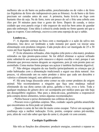 melhores são as de barro ou pedra-sabão, porcelanizadas ou de vidro e de ferro
(as frigideiras de ferro são indispensáveis para as frituras). As de barro e de ferro
precisam ser curadas antes de usar. A primeira, basta levá-la ao fogo com
bastante óleo de soja. Na de ferro, torre um pouco de sal e frite uma cebola com
óleo por 30 minutos para tirar o gosto do ferro. Depois de curada, o único
cuidado que essa panela exige é não esquecer de secá-las bem antes de guardar
para não enferrujar. Uma idéia é colocá-la ainda úmida no forno quente até que a
água se evapore. Caso enferruje, escove-a com uma esponja de aço e sabão.

      Lembre-se...
      1º. A digestão começa na boca com a mastigação e a ação da saliva nos
alimentos. Isto deve ser lembrado a todo instante por quem vai iniciar uma
alimentação com produtos integrais. Cada porção deve ser mastigada de 25 a 30
vezes até ficar líquida (e bem doce).
      2º. Evite alimentos refinados, chás tingidos (chá preto e chá-mate), produtos
enlatados ou tipo pronto-para-comer. Se for difícil eliminar o açúcar refinado
tente substituí-lo aos poucos pelo mascavo e depois escolha o mel, porque é um
alimento que provoca menos desgaste ao organismo, pois já vem pronto para ser
assimilado. Coma muitas frutas porque seu açúcar é também facilmente digerível.
      3º. Não obrigue ninguém da sua família (principalmente as crianças que já
estão habituadas com a alimentação tradicional) a seguir sua dieta natural. Aos
poucos, vá oferecendo um ou outro produto e deixe que cada um descubra e
valorize o alimento integral, sem aditivos químicos.
      4º. Há uma longa discussão entre comer ou não comer produtos de origem
animal. Não recomendamos a ninguém que faça uma mudança radical
eliminando da sua dieta carnes (de peixe, galinha e boi), ovos e leite. Toda e
qualquer mudança do gênero deve ser acompanha por médico para que não haja
um desequilíbrio orgânico. Mas para a dona-de-casa, geralmente a responsável
pela compra destes alimentos, temos algumas recomendações:
      - Prefira buscar o peixe diretamente nas colônias de pesca.
      - Procure ovos e galinhas caipiras. Mas, cuidado: aquela galinha amarelinha
que encontramos na feira pode ser pintada.
      - Quanto à carne de boi não há muito como escapar. Talvez um açougue de
confiança seja a melhor indicação. Evite, porém, comprar carnes pré-moídas,
pois, além de você não saber que tipo de carne é, ela pode vir com corante.

                        Cardápio Equilibrado

     São três as funções dos alimentos: produzir energias, construir e reparar os
 