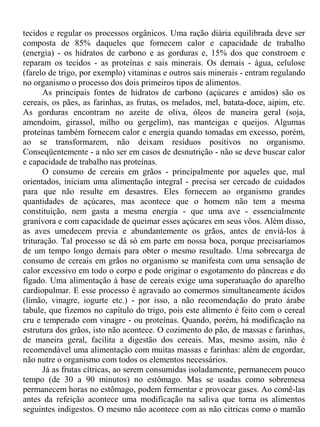 tecidos e regular os processos orgânicos. Uma ração diária equilibrada deve ser
composta de 85% daqueles que fornecem calor e capacidade de trabalho
(energia) - os hidratos de carbono e as gorduras e, 15% dos que constroem e
reparam os tecidos - as proteínas e sais minerais. Os demais - água, celulose
(farelo de trigo, por exemplo) vitaminas e outros sais minerais - entram regulando
no organismo o processo dos dois primeiros tipos de alimentos.
       As principais fontes de hidratos de carbono (açúcares e amidos) são os
cereais, os pães, as farinhas, as frutas, os melados, mel, batata-doce, aipim, etc.
As gorduras encontram no azeite de oliva, óleos de maneira geral (soja,
amendoim, girassol, milho ou gergelim), nas manteigas e queijos. Algumas
proteínas também fornecem calor e energia quando tomadas em excesso, porém,
ao se transformarem, não deixam resíduos positivos no organismo.
Conseqüentemente - a não ser em casos de desnutrição - não se deve buscar calor
e capacidade de trabalho nas proteínas.
       O consumo de cereais em grãos - principalmente por aqueles que, mal
orientados, iniciam uma alimentação integral - precisa ser cercado de cuidados
para que não resulte em desastres. Eles fornecem ao organismo grandes
quantidades de açúcares, mas acontece que o homem não tem a mesma
constituição, nem gasta a mesma energia - que uma ave - essencialmente
granívora e com capacidade de queimar esses açúcares em seus vôos. Além disso,
as aves umedecem previa e abundantemente os grãos, antes de enviá-los à
trituração. Tal processo se dá só em parte em nossa boca, porque precisaríamos
de um tempo longo demais para obter o mesmo resultado. Uma sobrecarga de
consumo de cereais em grãos no organismo se manifesta com uma sensação de
calor excessivo em todo o corpo e pode originar o esgotamento do pâncreas e do
fígado. Uma alimentação à base de cereais exige uma superatuação do aparelho
cardiopulmar. E esse processo é agravado ao comermos simultaneamente ácidos
(limão, vinagre, iogurte etc.) - por isso, a não recomendação do prato árabe
tabule, que fizemos no capítulo do trigo, pois este alimento é feito com o cereal
cru e temperado com vinagre - ou proteínas. Quando, porém, há modificação na
estrutura dos grãos, isto não acontece. O cozimento do pão, de massas e farinhas,
de maneira geral, facilita a digestão dos cereais. Mas, mesmo assim, não é
recomendável uma alimentação com muitas massas e farinhas: além de engordar,
não nutre o organismo com todos os elementos necessários.
       Já as frutas cítricas, ao serem consumidas isoladamente, permanecem pouco
tempo (de 30 a 90 minutos) no estômago. Mas se usadas como sobremesa
permanecem horas no estômago, podem fermentar e provocar gases. Ao comê-las
antes da refeição acontece uma modificação na saliva que torna os alimentos
seguintes indigestos. O mesmo não acontece com as não cítricas como o mamão
 