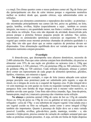 e a maçã. Em climas quentes como o nosso podemos comer até 3kg de frutas por
dia (principalmente em dias de calor intenso porque o organismo neutraliza
melhor os ácidos) desde que, quando cítricas, seja administradas entre as
refeições.
      Quanto aos elementos construtores e reparadores dos tecidos - as proteínas -
são encontradas principalmente nas carnes (de boi, peixe ou galinha), no leite,
queijo, lentilha, ervilhas, feijões (especialmente a soja) , também os cereais
integrais, nas nozes e, em quantidade menor, nas frutas e verduras. É preciso uma
cota diária na refeição. Essa cota não depende da atividade desenvolvida pela
pessoa porque a proteína fornece pequena porção de calorias. Nas carnes,
encontramos os aminoácidos (proteínas) essenciais ao organismo. O único
vegetal que contém essas mesmas proteínas chamadas de primeira qualidade é a
soja. Mas isto não quer dizer que as outras espécies de proteínas devam ser
dispensadas. Uma alimentação equilibrada deve ser variada para que todos os
elementos nutrientes estejam presentes.

                               O cardápio
      A dona-de-casa, que desempenha seus afazeres domésticos, necessita de
2.400 calorias/dia. Para que estas calorias estejam bem distribuídas, ela precisa se
alimentar com 55% da sua ração em glicídios ou açúcares (isto é, 330g que
correspondem a 1.320 calorias); 15% em proteínas (90g ou 360 calorias) e 30%
de gorduras (90g ou 720 calorias). Cada refeição (desjejum, almoço e jantar)
deve conter um representante de cada grupo de alimentos (proteínas, glicídios,
lipídios, vitaminas, sais minerais e água).
      No desjejum, por exemplo, o copo de leite (nunca adoçado com açúcar
porque precipita suas proteínas) pode ser substituído pelo iogurte, a sopa de
missô, ou o mingau de aveia ou o coquetel de legumes crus. O pão integral deve
vir com manteiga ou com queijo ou ricota ou requeijão (sempre brancos), mas a
panqueca feita com farinha de trigo integral terá o mesmo valor nutritivo, se
também servida com queijo. Uma fruta não-cítrica (mamão, figo, lima-da-pérsia,
banana-prata, maçã etc.) marcará a presença das vitaminas nesta refeição.
      No almoço a proteína animal (100g de carne de boi ou 135g de camarão
fresco ou 115g de peixe ou 170g de ovo ou galinha) só terá na soja cozida (ou
refogado) - cerca de 170g - o seu substituto de origem vegetal. Uma salada crua e
um vegetal cozido ou frito ou refogado, assim como o arroz integral (150g)
também são importantes. Quanto à presença do feijão deve ser a mais variada
possível. Lentilha, ervilhas, grão-de-bico, pardo, manteiga, roxinho – e, não
somente o feijão-preto, precisa constar da variação do cardápio semanal para que
todas as proteínas estejam presentes. A soja, servida em forma de feijão dispensa
 