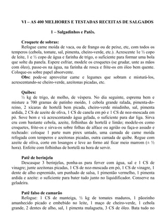 VI – AS 400 MELHORES E TESTADAS RECEITAS DE SALGADOS

                      1 – Salgadinhos e Patês.

      Croquete de sobras:
      Refogue carne moída de vaca, ou de frango ou de peixe, etc, com todos os
temperos (cebola, tomate, sal, pimenta, cheiro-verde, etc.). Acrescente 1e ½ copo
de leite, 1 e ½ copo de água e farinha de trigo, o suficiente para formar uma bola
que solte da panela. Espere esfriar, modele os croquetes (se grudar, unte as mãos
com óleo), passe-os na água, na farinha de rosca e frite-os em óleo bem quente.
Coloque-os sobre papel absorvente.
      Obs: pode-se aproveitar carne e legumes que sobram e misturá-los,
acrescentando-se cheiro-verde, azeitonas picadas, etc.

      Quibes:
      ½ kg de trigo, de molho, de véspera. No dia seguinte, esprema bem e
misture a 700 gramas de patinho moído, 1 cebola grande ralada, pimenta-do-
reino, 2 xícaras de hortelã bem picada, cheiro-verde miudinho, sal, pimenta
ardida, 2 CS de azeite de oliva, 1 CS de canela em pó e 1 CS de noz-moscada em
pó. Sove bem e vá acrescentando água gelada, o suficiente para dar liga. Sirva
cru com bastante cebola, azeite, folhinhas de hortelã e limão; modele-os como
croquetes, frite-os e sirva-os sobre folhas de alface ou agrião ou faça-o assado e
recheado: coloque 1 parte num pirex untado, uma camada de carne moída
refogada com temperos e azeitonas picadas, outra camada de quibe. Regue com
azeite de oliva, corte em losangos e leve ao forno até ficar meio marrom (± ½
hora). Enfeite com folhinhas de hortelã na hora de servir.

     Patê de berinjela
     Descasque 3 berinjelas, ponha-as para ferver com água, sal e 1 CS de
vinagre; junte azeitonas picadas, 1 CS de noz-moscada em pó, 1 CS de vinagre, 1
dente de alho espremido, um punhado de salsa, 1 pimentão vermelho, 1 pimenta
ardida e azeite: o suficiente para bater tudo junto no liquidificador. Conserve na
geladeira.

     Patê falso de camarão
     Refogue: 1 CS de manteiga, ½ kg de tomates maduros, 1 pãozinho
amanhecido picado e embebido no leite, 1 maço de cheiro-verde, 1 cebola
grande, 2 dentes de alho, sal, 1 pimenta malagueta, 3 CS de óleo. Bata tudo no
 