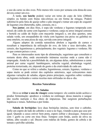 o uso da carne ou dos ovos. Pelo menos três vezes por semana esta dona-de-casa
devera comer um ovo.
      À tarde, seu lanche poderá variar em torno do copo de leite (200ml)
simples ou batido com frutas não-cítricas ou em forma de mingau. Poderá
substituí-lo pela fatia de queijo sobre o pão integral e tomar um copo de coquetel
de legumes crus (beterraba, nabo, cenoura, etc.).
      Seu jantar, em dias frios, é sopa (de verduras e legumes temperada com
missô; de caldo de carne com legumes e verduras; canja ou arroz integral cenoura
e hortelã ou caldo de feijão com macarrão integral) e, em dias quentes, uma
salada verde, um ensopadinho de vitela com legumes (ou peixe ou galinha) ou
uma omelete, ou uma pizza de soja, servida com arroz integral.
      Alguns adeptos da comida naturalista abolem a ingestão de carnes e
ressaltam a importância da utilização do ovo, do leite e seus derivados, dos
cereais, das leguminosas e, principalmente, dos vegetais: legumes e verduras. Há
os que comem peixes e aves.
      Para os interessados neste tipo de alimentação, sugerimos que consultem o
restante desta obra, onde encontrarão inúmeras receitas onde a carne não é
empregada. Ainda há a possibilidade de, em algumas delas, substituirmos a carne
animal por carne vegetal: hambúrguers, salsicha vegetal, almôndega vegetal,
proteína texturizada, etc; depende do gosto e da criatividade de cada um.
      Como no que se refere a saladas, leguminosas, cereais, legumes, verduras e
sopas muito se pode extrair dos capítulos anteriores, aqui colocaremos mais
algumas variações de saladas, alguns pratos principais, sugestões sobre verduras
ou legumes recheados e outras receitas mais utilizadas no dia-a- dia.

                        Receitas Naturalistas

                             01. Saladas
     Deve-se evitar o uso do vinagre como tempero: ele contém ácido acético e
produz fermentação: apodrece a verdura no estômago: dessa maneira o sangue
não recebe nutrição e fica cheio de impurezas. Daí surgirem perturbações
hepáticas e renais. Substitua-o por limão.

      Salada de berinjelas: lave duas berinjelas inteiras, sem tirar o cabinho.
Enfie um espeto do lado do cabinho e asse-a no fogo, virando-a para que asse por
igual. Quando a casca estiver bem preta, espere esfriar e descasque. Amasse-as
com 1 garfo ou corte em tiras finas. Tempere com limão, azeite de oliva ou
tahine, alho socado e sal. Decore com rodelas de limão, gomos de cebola e de
tomate e polvilhe salsinha.
 