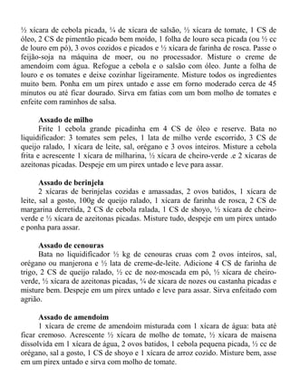 ½ xícara de cebola picada, ¼ de xícara de salsão, ½ xícara de tomate, 1 CS de
óleo, 2 CS de pimentão picado bem moído, 1 folha de louro seca picada (ou ½ cc
de louro em pó), 3 ovos cozidos e picados e ½ xícara de farinha de rosca. Passe o
feijão-soja na máquina de moer, ou no processador. Misture o creme de
amendoim com água. Refogue a cebola e o salsão com óleo. Junte a folha de
louro e os tomates e deixe cozinhar ligeiramente. Misture todos os ingredientes
muito bem. Ponha em um pirex untado e asse em forno moderado cerca de 45
minutos ou até ficar dourado. Sirva em fatias com um bom molho de tomates e
enfeite com raminhos de salsa.

       Assado de milho
       Frite 1 cebola grande picadinha em 4 CS de óleo e reserve. Bata no
liquidificador: 3 tomates sem peles, 1 lata de milho verde escorrido, 3 CS de
queijo ralado, 1 xícara de leite, sal, orégano e 3 ovos inteiros. Misture a cebola
frita e acrescente 1 xícara de milharina, ½ xícara de cheiro-verde .e 2 xícaras de
azeitonas picadas. Despeje em um pirex untado e leve para assar.

       Assado de berinjela
       2 xícaras de berinjelas cozidas e amassadas, 2 ovos batidos, 1 xícara de
leite, sal a gosto, 100g de queijo ralado, 1 xícara de farinha de rosca, 2 CS de
margarina derretida, 2 CS de cebola ralada, 1 CS de shoyo, ½ xícara de cheiro-
verde e ½ xícara de azeitonas picadas. Misture tudo, despeje em um pirex untado
e ponha para assar.

      Assado de cenouras
      Bata no liquidificador ½ kg de cenouras cruas com 2 ovos inteiros, sal,
orégano ou manjerona e ½ lata de creme-de-leite. Adicione 4 CS de farinha de
trigo, 2 CS de queijo ralado, ½ cc de noz-moscada em pó, ½ xícara de cheiro-
verde, ½ xícara de azeitonas picadas, ¼ de xícara de nozes ou castanha picadas e
misture bem. Despeje em um pirex untado e leve para assar. Sirva enfeitado com
agrião.

      Assado de amendoim
      1 xícara de creme de amendoim misturada com 1 xícara de água: bata até
ficar cremoso. Acrescente ½ xícara de molho de tomate, ½ xícara de maisena
dissolvida em 1 xícara de água, 2 ovos batidos, 1 cebola pequena picada, ½ cc de
orégano, sal a gosto, 1 CS de shoyo e 1 xícara de arroz cozido. Misture bem, asse
em um pirex untado e sirva com molho de tomate.
 