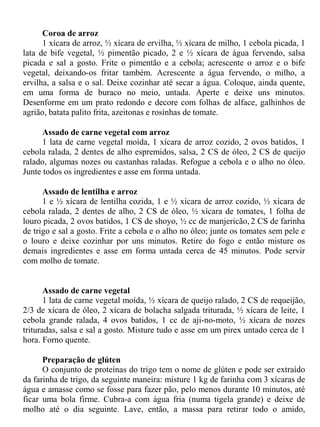 Coroa de arroz
      1 xícara de arroz, ½ xícara de ervilha, ½ xícara de milho, 1 cebola picada, 1
lata de bife vegetal, ½ pimentão picado, 2 e ½ xícara de água fervendo, salsa
picada e sal a gosto. Frite o pimentão e a cebola; acrescente o arroz e o bife
vegetal, deixando-os fritar também. Acrescente a água fervendo, o milho, a
ervilha, a salsa e o sal. Deixe cozinhar até secar a água. Coloque, ainda quente,
em uma forma de buraco no meio, untada. Aperte e deixe uns minutos.
Desenforme em um prato redondo e decore com folhas de alface, galhinhos de
agrião, batata palito frita, azeitonas e rosinhas de tomate.

      Assado de carne vegetal com arroz
      1 lata de carne vegetal moída, 1 xícara de arroz cozido, 2 ovos batidos, 1
cebola ralada, 2 dentes de alho espremidos, salsa, 2 CS de óleo, 2 CS de queijo
ralado, algumas nozes ou castanhas raladas. Refogue a cebola e o alho no óleo.
Junte todos os ingredientes e asse em forma untada.

      Assado de lentilha e arroz
      1 e ½ xícara de lentilha cozida, 1 e ½ xícara de arroz cozido, ½ xícara de
cebola ralada, 2 dentes de alho, 2 CS de óleo, ½ xícara de tomates, 1 folha de
louro picada, 2 ovos batidos, 1 CS de shoyo, ½ cc de manjericão, 2 CS de farinha
de trigo e sal a gosto. Frite a cebola e o alho no óleo; junte os tomates sem pele e
o louro e deixe cozinhar por uns minutos. Retire do fogo e então misture os
demais ingredientes e asse em forma untada cerca de 45 minutos. Pode servir
com molho de tomate.


       Assado de carne vegetal
       1 lata de carne vegetal moída, ½ xícara de queijo ralado, 2 CS de requeijão,
2/3 de xícara de óleo, 2 xícara de bolacha salgada triturada, ½ xícara de leite, 1
cebola grande ralada, 4 ovos batidos, 1 cc de aji-no-moto, ½ xícara de nozes
trituradas, salsa e sal a gosto. Misture tudo e asse em um pirex untado cerca de 1
hora. Forno quente.

      Preparação de glúten
      O conjunto de proteínas do trigo tem o nome de glúten e pode ser extraído
da farinha de trigo, da seguinte maneira: misture 1 kg de farinha com 3 xícaras de
água e amasse como se fosse para fazer pão, pelo menos durante 10 minutos, até
ficar uma bola firme. Cubra-a com água fria (numa tigela grande) e deixe de
molho até o dia seguinte. Lave, então, a massa para retirar todo o amido,
 