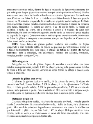 amassando-a com as mãos, dentro da água e mudando de água continuamente até
que saia quase limpa (conserve a massa sempre unida para não esfarelar). Ponha
a massa em uma tábua inclinada a fim de escorrer toda a água e dê a forma de um
rolo. Corte-o em fatias de 1 cm e cozinhe essas fatias durante 1 hora em panela
comum ou 30 minutos em panela de pressão, no seguinte molho: refogue 3 CS de
óleo, 2 cebolas grandes raladas, 2 dentes de alho espremidos, 1 xícara de tomates
sem peles, picadinho, ½ xícara de shoyo, 1 cc de aji-no-moto, ½ xícara de
salsinha, 1 folha de louro, sal e pimenta a gosto e 4 xícaras de água (de
preferência, em que se cozinhou legumes, ou de caldo de verduras) (veja receita
no capítulo de sopas). Quando o tomate estiver quase desmanchando, acrescente
as fatias de glúten e complete o cozimento, sempre em fogo baixo. Conserve as
fatias nesse molho até usá-los.
      OBS: Essas fatias de glúten podem também, ser cozidas no feijão
temperado e com bastante caldo, na panela de pressão, por 20 minutos. Come-se
o feijão normalmente (ou faça sopa) e utilize as fatias de glúten de várias
maneiras: bife à milanesa, em ensopados, moídos em assados, bolinhos,
recheios, molho, strogonoff, etc.

     Bifes de glúten
     Mergulhe as fatias de glúten depois de cozidas e escorridas, em ovos
batidos, aos quais tenha juntado 1 CS de shoyo, em seguida, passe-as na farinha
de rosca e frite em óleo quente. Arrume-as sobre folhas de alface e decore com
tomate e azeitona.

      Assado de glúten com aveia
      2 xícaras de glúten cozido e moído, ¼ de xícara de aveia, ½ xícara de
castanha do Pará, 2 ovos batidos, 2 CS de shoyo, 1 cc de aji-no-moto, 2 CS de
óleo, 1 cebola grande ralada, 2 CS de pimentão picadinho, 3 CS de extrato de
tomate, sal e pimenta a gosto. Frite a cebola no óleo, acrescente o shoyo e o aji-
no-moto, junte os demais ingredientes, misture bem e asse em pirex untado.

      Refogado de glúten
      2 xícaras de glúten cozido, ½ xícara de castanha do Pará, 1 cebola grande
ralada, 2 ovos batidos, ½ xícara de cheiro-verde, 1 folha de louro, sal e pimenta a
gosto. Moa os dois primeiros ingredientes, acrescente um pouco de molho em
que foi cozido o glúten ou, na falta deste, 1 CS de shoyo. Refogue no óleo com a
cebola, junte os ovos e o cheiro-verde e mexa até ficar consistente. Use este
refogado como recheio de pastéis, tortas, etc.
 