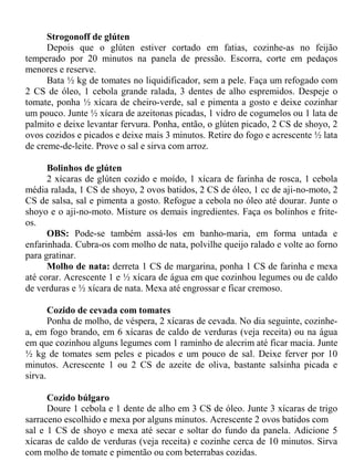 Strogonoff de glúten
      Depois que o glúten estiver cortado em fatias, cozinhe-as no feijão
temperado por 20 minutos na panela de pressão. Escorra, corte em pedaços
menores e reserve.
      Bata ½ kg de tomates no liquidificador, sem a pele. Faça um refogado com
2 CS de óleo, 1 cebola grande ralada, 3 dentes de alho espremidos. Despeje o
tomate, ponha ½ xícara de cheiro-verde, sal e pimenta a gosto e deixe cozinhar
um pouco. Junte ½ xícara de azeitonas picadas, 1 vidro de cogumelos ou 1 lata de
palmito e deixe levantar fervura. Ponha, então, o glúten picado, 2 CS de shoyo, 2
ovos cozidos e picados e deixe mais 3 minutos. Retire do fogo e acrescente ½ lata
de creme-de-leite. Prove o sal e sirva com arroz.

      Bolinhos de glúten
      2 xícaras de glúten cozido e moído, 1 xícara de farinha de rosca, 1 cebola
média ralada, 1 CS de shoyo, 2 ovos batidos, 2 CS de óleo, 1 cc de aji-no-moto, 2
CS de salsa, sal e pimenta a gosto. Refogue a cebola no óleo até dourar. Junte o
shoyo e o aji-no-moto. Misture os demais ingredientes. Faça os bolinhos e frite-
os.
      OBS: Pode-se também assá-los em banho-maria, em forma untada e
enfarinhada. Cubra-os com molho de nata, polvilhe queijo ralado e volte ao forno
para gratinar.
      Molho de nata: derreta 1 CS de margarina, ponha 1 CS de farinha e mexa
até corar. Acrescente 1 e ½ xícara de água em que cozinhou legumes ou de caldo
de verduras e ½ xícara de nata. Mexa até engrossar e ficar cremoso.

       Cozido de cevada com tomates
       Ponha de molho, de véspera, 2 xícaras de cevada. No dia seguinte, cozinhe-
a, em fogo brando, em 6 xícaras de caldo de verduras (veja receita) ou na água
em que cozinhou alguns legumes com 1 raminho de alecrim até ficar macia. Junte
½ kg de tomates sem peles e picados e um pouco de sal. Deixe ferver por 10
minutos. Acrescente 1 ou 2 CS de azeite de oliva, bastante salsinha picada e
sirva.

      Cozido búlgaro
      Doure 1 cebola e 1 dente de alho em 3 CS de óleo. Junte 3 xícaras de trigo
sarraceno escolhido e mexa por alguns minutos. Acrescente 2 ovos batidos com
sal e 1 CS de shoyo e mexa até secar e soltar do fundo da panela. Adicione 5
xícaras de caldo de verduras (veja receita) e cozinhe cerca de 10 minutos. Sirva
com molho de tomate e pimentão ou com beterrabas cozidas.
 