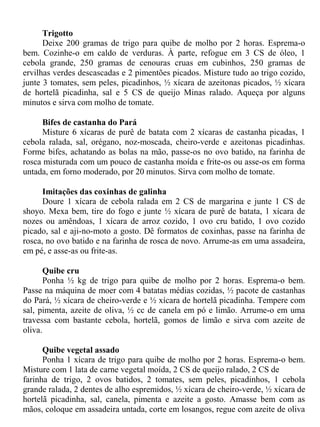 Trigotto
      Deixe 200 gramas de trigo para quibe de molho por 2 horas. Esprema-o
bem. Cozinhe-o em caldo de verduras. À parte, refogue em 3 CS de óleo, 1
cebola grande, 250 gramas de cenouras cruas em cubinhos, 250 gramas de
ervilhas verdes descascadas e 2 pimentões picados. Misture tudo ao trigo cozido,
junte 3 tomates, sem peles, picadinhos, ½ xícara de azeitonas picados, ½ xícara
de hortelã picadinha, sal e 5 CS de queijo Minas ralado. Aqueça por alguns
minutos e sirva com molho de tomate.

     Bifes de castanha do Pará
     Misture 6 xícaras de purê de batata com 2 xícaras de castanha picadas, 1
cebola ralada, sal, orégano, noz-moscada, cheiro-verde e azeitonas picadinhas.
Forme bifes, achatando as bolas na mão, passe-os no ovo batido, na farinha de
rosca misturada com um pouco de castanha moída e frite-os ou asse-os em forma
untada, em forno moderado, por 20 minutos. Sirva com molho de tomate.

      Imitações das coxinhas de galinha
      Doure 1 xícara de cebola ralada em 2 CS de margarina e junte 1 CS de
shoyo. Mexa bem, tire do fogo e junte ½ xícara de purê de batata, 1 xícara de
nozes ou amêndoas, 1 xícara de arroz cozido, 1 ovo cru batido, 1 ovo cozido
picado, sal e aji-no-moto a gosto. Dê formatos de coxinhas, passe na farinha de
rosca, no ovo batido e na farinha de rosca de novo. Arrume-as em uma assadeira,
em pé, e asse-as ou frite-as.

       Quibe cru
       Ponha ½ kg de trigo para quibe de molho por 2 horas. Esprema-o bem.
Passe na máquina de moer com 4 batatas médias cozidas, ½ pacote de castanhas
do Pará, ½ xícara de cheiro-verde e ½ xícara de hortelã picadinha. Tempere com
sal, pimenta, azeite de oliva, ½ cc de canela em pó e limão. Arrume-o em uma
travessa com bastante cebola, hortelã, gomos de limão e sirva com azeite de
oliva.

      Quibe vegetal assado
      Ponha 1 xícara de trigo para quibe de molho por 2 horas. Esprema-o bem.
Misture com 1 lata de carne vegetal moída, 2 CS de queijo ralado, 2 CS de
farinha de trigo, 2 ovos batidos, 2 tomates, sem peles, picadinhos, 1 cebola
grande ralada, 2 dentes de alho espremidos, ½ xícara de cheiro-verde, ½ xícara de
hortelã picadinha, sal, canela, pimenta e azeite a gosto. Amasse bem com as
mãos, coloque em assadeira untada, corte em losangos, regue com azeite de oliva
 