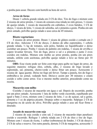 e ponha para assar. Decore com hortelã na hora de servir.

      Arroz de forno
      Doure 1 cebola grande ralada em 2 CS de óleo. Tire do fogo e misture com
2 xícaras de arroz pronto, 1 xícara de cenoura crua ralada no ralo grosso, ½ xícara
de queijo ralado, 1 xícara de muzzarella em cubinhos, 2 ovos batidos, 1 CS de
shoyo, 1 xícara de leite, ½ xícara de salsinha, sal e pimenta a gosto. Ponha em um
pirex untado, polvilhe queijo ralado e asse cerca de 45 minutos.

      Risoto vegetariano
      3 xícaras de arroz pronto. Doure 1 xícara de glúten cozido e cortado em 2
CS de óleo. Adicione 1 CS de shoyo, 2 dentes de alho espremidos, 1 cebola
grande ralada, ½ kg de tomates, sem peles, batidos no liquidificador e deixe
cozinhar um pouco. Ponha 1 xícara de palmito em rodelas, 1 xícara de ervilha e
espere levantar fervura. Tire do fogo, prove o sal e a pimenta e junte 2 ovos
cozidos em rodelas. Misture este molho ao arroz pronto, ponha em um pirex
untado, enfeite com azeitonas, polvilhe queijo ralado e leve ao forno por 10
minutos.
      OBS: Esse risoto pode ser feito com trigo para quibe no lugar do arroz, da
seguinte maneira: refogue óleo, cebola, alho, 2 xícaras de trigo lavado e
espremido, sal, pimenta, cheiro-verde e deixe fritar um pouco. Acrescente 2
xícaras de água quente. Deixe no fogo até ferver. Tampe a panela, tire do fogo e
embrulhe-a no jornal, vedando bem. Deixe-o assim por 30 minutos e estará
cozido e solto como arroz. Use o mesmo molho anterior, procedendo como na
receita.

      Macarrão com milho
      Cozinhe 2 xícaras de macarrão em água e sal. Depois de escorrido, ponha
em um pirex untado. Acrescente 1 lata de milho verde escorrido, espalhando por
igual e bata 2 ovos, misture com 2 xícaras de leite, 1 cc de açúcar, sal a gosto,
pimenta e 1 cc de páprica picante. Despeje sobre o macarrão. Salpique 2 CS de
margarina ou de azeite de oliva. Polvilhe queijo ralado e asse até ficar firme e
dourado.

     Assado de macarrão com soja
     2 xícaras de soja cozida e com sal; 2 xícaras de macarrão (tipo parafuso)
cozido e escorrido. Refogue 1 cebola ralada em 2 CS de óleo e tire do fogo.
Misture com 1 xícara de ricota, 1 colher (sobremesa) de fondor, 1 CS de shoyo e
2 CS de salsa e reserve. Em outra panela, derreta 3 CS de margarina, acrescente 3
 