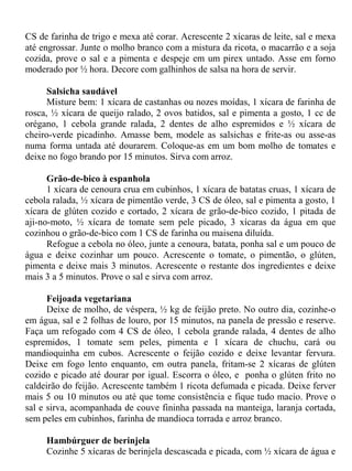 CS de farinha de trigo e mexa até corar. Acrescente 2 xícaras de leite, sal e mexa
até engrossar. Junte o molho branco com a mistura da ricota, o macarrão e a soja
cozida, prove o sal e a pimenta e despeje em um pirex untado. Asse em forno
moderado por ½ hora. Decore com galhinhos de salsa na hora de servir.

      Salsicha saudável
      Misture bem: 1 xícara de castanhas ou nozes moídas, 1 xícara de farinha de
rosca, ½ xícara de queijo ralado, 2 ovos batidos, sal e pimenta a gosto, 1 cc de
orégano, 1 cebola grande ralada, 2 dentes de alho espremidos e ½ xícara de
cheiro-verde picadinho. Amasse bem, modele as salsichas e frite-as ou asse-as
numa forma untada até dourarem. Coloque-as em um bom molho de tomates e
deixe no fogo brando por 15 minutos. Sirva com arroz.

      Grão-de-bico à espanhola
      1 xícara de cenoura crua em cubinhos, 1 xícara de batatas cruas, 1 xícara de
cebola ralada, ½ xícara de pimentão verde, 3 CS de óleo, sal e pimenta a gosto, 1
xícara de glúten cozido e cortado, 2 xícara de grão-de-bico cozido, 1 pitada de
aji-no-moto, ½ xícara de tomate sem pele picado, 3 xícaras da água em que
cozinhou o grão-de-bico com 1 CS de farinha ou maisena diluída.
      Refogue a cebola no óleo, junte a cenoura, batata, ponha sal e um pouco de
água e deixe cozinhar um pouco. Acrescente o tomate, o pimentão, o glúten,
pimenta e deixe mais 3 minutos. Acrescente o restante dos ingredientes e deixe
mais 3 a 5 minutos. Prove o sal e sirva com arroz.

      Feijoada vegetariana
      Deixe de molho, de véspera, ½ kg de feijão preto. No outro dia, cozinhe-o
em água, sal e 2 folhas de louro, por 15 minutos, na panela de pressão e reserve.
Faça um refogado com 4 CS de óleo, 1 cebola grande ralada, 4 dentes de alho
espremidos, 1 tomate sem peles, pimenta e 1 xícara de chuchu, cará ou
mandioquinha em cubos. Acrescente o feijão cozido e deixe levantar fervura.
Deixe em fogo lento enquanto, em outra panela, fritam-se 2 xícaras de glúten
cozido e picado até dourar por igual. Escorra o óleo, e ponha o glúten frito no
caldeirão do feijão. Acrescente também 1 ricota defumada e picada. Deixe ferver
mais 5 ou 10 minutos ou até que tome consistência e fique tudo macio. Prove o
sal e sirva, acompanhada de couve fininha passada na manteiga, laranja cortada,
sem peles em cubinhos, farinha de mandioca torrada e arroz branco.

     Hambúrguer de berinjela
     Cozinhe 5 xícaras de berinjela descascada e picada, com ½ xícara de água e
 